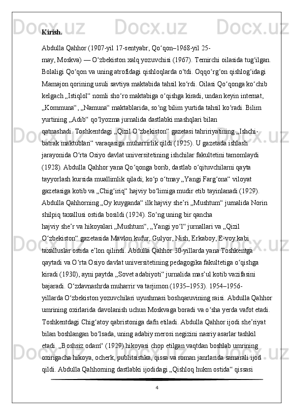 Kirish.
Abdulla Qahhor   (1907-yil 17-sentyabr,   Qo qonʻ –1968-yil 25-
may,   Moskva )   —   O zbekiston xalq yozuvchisi	
ʻ   (1967). Temirchi oilasida tug ilgan.	ʻ
Bolaligi Qo qon va uning atrofidagi	
ʻ   qishloqlarda   o tdi. Oqqo rg on qishlog idagi 	ʻ ʻ ʻ ʻ
Mamajon qorining usuli savtiya   maktabida   tahsil ko rdi. Oilasi Qo qonga ko chib 
ʻ ʻ ʻ
kelgach „Istiqlol“ nomli   sho ro	
ʻ   maktabiga o qishga kiradi, undan keyin	ʻ   internat , 
„Kommuna“, „Namuna“ maktablarida, so ng bilim yurtida tahsil ko radi. Bilim 	
ʻ ʻ
yurtining „Adib“ qo lyozma	
ʻ   jurnalida   dastlabki mashqlari bilan 
qatnashadi.   Toshkentdagi   „Qizil O zbekiston“	
ʻ   gazetasi   tahririyatining „Ishchi-
batrak maktublari“ varaqasiga muharrirlik qildi (1925). U gazetada ishlash 
jarayonida   O rta Osiyo	
ʻ   davlat universitetining ishchilar fakultetini tamomlaydi 
(1928). Abdulla Qahhor yana Qo qonga borib, dastlab	
ʻ   o qituvchilarni	ʻ   qayta 
tayyorlash kursida   muallimlik   qiladi; ko p o tmay „Yangi Farg ona“ viloyat 	
ʻ ʻ ʻ
gazetasiga kotib va „Chig iriq“ hajviy bo limiga mudir etib tayinlanadi (1929). 	
ʻ ʻ
Abdulla Qahhorning „Oy kuyganda“ ilk hajviy she ri	
ʼ   „Mushtum“   jurnalida Norin 
shilpiq taxallusi ostida bosildi (1924). So ng uning bir qancha 	
ʻ
hajviy   she r	
ʼ   va   hikoyalari   „Mushtum“, „Yangi yo l“ jurnallari va „Qizil 	ʻ
O zbekiston“ gazetasida Mavlon kufur, Gulyor, Nish, Erkaboy, E-voy kabi 	
ʻ
taxalluslar ostida e lon qilindi. Abdulla Qahhor 30-yillarda yana Toshkentga 	
ʼ
qaytadi va O rta Osiyo davlat universitetining pedagogika fakultetiga o qishga 	
ʻ ʻ
kiradi (1930), ayni paytda „Sovet adabiyoti“ jurnalida mas’ul kotib vazifasini 
bajaradi. O zdavnashrda muharrir va tarjimon (1935–1953). 1954–1956-
ʻ
yillarda   O zbekiston yozuvchilari uyushmasi
ʻ   boshqaruvining raisi. Abdulla Qahhor
umrining oxirlarida davolanish uchun Moskvaga boradi va o sha yerda vafot etadi. 	
ʻ
Toshkentdagi   Chig atoy qabristoniga	
ʻ   dafn etiladi. Abdulla Qahhor ijodi she riyat 	ʼ
bilan boshlangan bo lsada, uning adabiy merosi negizini nasriy asarlar tashkil 	
ʻ
etadi. „Boshsiz odam“ (1929) hikoyasi chop etilgan vaqtdan boshlab umrining 
oxirigacha hikoya,   ocherk ,   publitsistika ,   qissa   va   roman   janrlarida samarali ijod 
qildi. Abdulla Qahhorning dastlabki ijodidagi „Qishloq hukm ostida“ qissasi  
4 