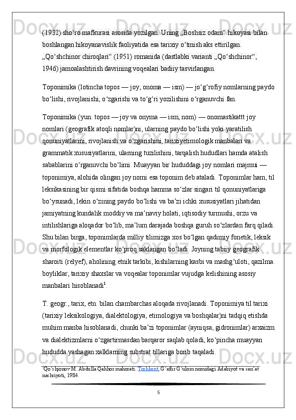 (1932) sho ro mafkurasi asosida yozilgan. Uning „Boshsiz odam“ hikoyasi bilan ʻ
boshlangan hikoyanavislik faoliyatida esa tarixiy o tmish aks ettirilgan. 	
ʻ
„Qo shchinor chiroqlari“ (1951) romanida (dastlabki varianti „Qo shchinor“, 	
ʻ ʻ
1946) jamoalashtirish davrining voqealari badiiy tasvirlangan. 
Toponimika   ( lotincha   topos   — joy,   onoma   — ism) — jo g rofiy nomlarning paydo	
ʻ ʻ
bo lishi, rivojlanishi, o zgarishi va to g ri yozilishini o rganuvchi fan.	
ʻ ʻ ʻ ʻ ʻ
Toponimika   (yun. topos — joy va onyma — ism, nom) — onomastikattt joy 
nomlari (geografik atoqli nomlar)ni, ularning paydo bo lishi yoki yaratilish 	
ʻ
qonuniyatlarini, rivojlanish va o zgarishini, tarixiyetimologik manbalari va 	
ʻ
grammatik xususiyatlarini, ularning tuzilishini, tarqalish hududlari hamda atalish 
sabablarini o rganuvchi bo limi. Muayyan bir hududdagi joy nomlari majmui — 	
ʻ ʻ
toponimiya, alohida olingan joy nomi esa   toponim   deb ataladi. Toponimlar ham, til
leksikasining bir qismi sifatida boshqa hamma so zlar singari til qonuniyatlariga 	
ʻ
bo ysunadi, lekin o zining paydo bo lishi va ba zi ichki xususiyatlari jihatidan 	
ʻ ʻ ʻ ʼ
jamiyatning kundalik moddiy va ma naviy holati, iqtisodiy turmushi, orzu va 	
ʼ
intilishlariga aloqador bo lib, ma lum darajada boshqa guruh so zlardan farq qiladi.	
ʻ ʼ ʻ
Shu bilan birga, toponimlarda milliy tilimizga xos bo lgan qadimiy fonetik, leksik 	
ʻ
va morfologik elementlar ko proq saklangan bo ladi. Joyning tabiiy geografik 	
ʻ ʻ
sharoiti (relyef), aholining etnik tarkibi, kishilarning kasbi va mashg uloti, qazilma.	
ʻ
boyliklar, tarixiy shaxslar va voqealar toponimlar vujudga kelishining asosiy 
manbalari hisoblanadi 1
.
T. geogr., tarix, etn. bilan chambarchas aloqada rivojlanadi. Toponimiya til tarixi 
(tarixiy leksikologiya, dialektologiya, etimologiya va boshqalar)ni tadqiq etishda 
muhim manba hisoblanadi, chunki ba zi toponimlar (ayniqsa, gidronimlar) arxaizm	
ʼ
va dialektizmlarni o zgartirmasdan barqaror saqlab qoladi, ko pincha muayyan 	
ʻ ʻ
hududda yashagan xalklarning substrat tillariga borib taqaladi. 
1
Qo shjonov M. Abdulla Qahhor mahorati.	
ʻ   Toshkent ,  G ʻ afur   G ʻ ulom   nomidagi   Adabiyot   va   san ʼ at  
nashriyoti , 1984.
5 