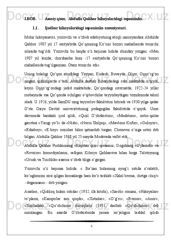 I . BOB . Asosiy   qism .   Abdulla Qahhor hikoyalaridagi toponimka.
1.1 .      Ijodkor hikoyalaridagi toponimka xususiyatari.
Mohir hikoyanavis, yozuvchi va o‘zbek adabiyotning atoqli namoyandasi Abdulda
Qahhor   1907   yil   17   sentyabrda   Qo‘qonning   Ko‘mir   bozori   mahallasida   temirchi
oilasida   tug‘ildi.   Yozuvchi   bu   haqda   o‘z   tarjimai   holida   shunday   yozgan:   «Men
1907   yil   kuzda,   chorshanba   kuni   -17   sentyabrda   Qo‘qonning   Ko‘mir   bozori
mahallasida tug‘ilganman. Otam temirchi edi».
Uning   bolaligi   Qo‘qon   atrofidagi   Yaypan,   Kudash,   Buvayda,   Olqor,   Oqqo‘rg‘on
singari   qishloqlarda   o‘tadi.   Abdulla   dastlab   Buvaydadagi   eski   maktabda   o‘qiydi,
keyin   Oqqo‘rg‘ondagi   jadid   maktabida,   Qo‘qondagi   internatda,   1922-24   yillar
mobaynida esa Qo‘qonda ochilgan o‘qituvchilar tayyorlaydigan texnikumda tahsil
oladi. U 1926, yilda SamDU ning tayyorlov fakultetini bitiradi va 1930 yilga qadar
O’rta   Osiyo   Davlat   universitetining   pedagogika   fakultetida   o‘qnydi.   Umri
davomida   barakali   ijod   qildi,   «Qizil   O’zbekiston»,   «Mushtum»,   xotin-qizlar
gazetasi «Yangi yo‘l» da «Nish», «Norin Shilpiq», «Mavlono Kufur», «Guluyor»,
«Erkaboy»,   «E-boy»   imzolari   bilan   qatnashib   turgan.   Chexovni   o‘ziga   ustoz   deb
bilgan. Abdulla Qahhor 1968 yil 25 mayda Moskvada vafot etdi.
Abdulla   Qahhor   Pushkinning   «Kapitan   qizi»   qissasini,   Gogolning   «Uylanish»   va
«Revizor»   komediyalarini,   rafiqasi   Kibriyo   Qahharova   bilan   birga   Tolstoyning
«Urush va Tinchlik» asarini o‘zbek tiliga o‘girgan.
Yozuvchi   o‘z   tarjimai   holida:   «...Ba’zan   bularning   oyog‘i   ostida   o‘ralatib,
ko‘nglimizni xira qilgan kimsalarga ham ko‘z tashlab «Xalal berma, chetga chiq!»
- deganman» - deb yozgan.
Asarlari; «Qishloq hukm ostida» (1932, ilk kitobi), «Sarob» romani, «Hikoyalar»
to‘plami,   «Kampirlar   sim   qoqdi»,   «Xotinlar»,   «O’g‘ri»,   «Bemor»,   «Anor»,
«Sinchalak»,   «Qo‘shchinor   chiroqlari»   (1951,   dastlab   «Qo‘shchinor»   deb
nomlangan.   Bu   asarda   O’zbekistonda   jamoa   xo‘jaligini   tashkil   qilish
6 