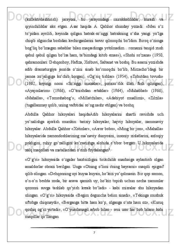 (kollektivlashtirish)   jarayoni,   bu   jarayondagi   murakkabliklar,   kurash   va
qiyinchiliklar   aks   etgan.   Asar   haqida   A.   Qahhor   shunday   yozadi:   «Men   o‘z
to‘pidan   ayrilib,   keyinda   qolgan   batrak-so‘nggi   batrakning   o‘sha   yangi   yo‘lga
chiqib olguncha boshdan kechirganlarini tasvir qilmoqchi bo‘ldim. Biroq o‘zimga
bog‘liq bo‘lmagan sabablar bilan maqsadimga yetolmadim... romanni tanqid xush
qabul  qabul   qilgan bo‘lsa  ham,  ta’bimdagi   kitob emas»),  «Shohi  so‘zana»  (1950,
qahramonlari: Dehqonboy, Hafiza, Xolbuvi, Saltanat va boshq. Bu asarni yozishda
adib   dramaturgiya   janrida   o‘zini   sinab   ko‘rmoqchi   bo‘lib,   Mirzacho‘ldagi   bir
jamoa   xo‘jaligiga   ko‘chib   borgan),   «Og‘riq   tishlar»   (1954),   «Tobutdan   tovush»
(1962,   keyingi   nomi   «So‘nggi   nusxalar»,   poraxo‘rlik   illati   fosh   qilingan),
«Ayajonlarim»   (1966),   «O’tmishdan   ertaklar»   (1964),   «Muhabbat»   (1966),
«Mahalla»,   «Tomoshabog‘»,   «Millatchilar»,   «Adabiyot   muallimi»,   «Zilzila»
(tugallanmay qolib, uning vafotidai so‘ng nashr etilgan) va boshq.
Abdulla   Qahhor   hikoyalari   haqida Adib   hikoyalarini   shartli   ravishda   uch
yo‘nalishga   ajratish   mumkin:   tarixiy   hikoyalar,   hajviy   hikoyalar,   zamonaviy
hikoyalar. Abdulla Qahhor «Xotinlar», «Asror bobo», «Ming bir jon», «Mahalla»
hikoyalarida   zamondoshlarining   ma’naviy   dunyosini,   insoniy   xislatlarini,   axloqiy
pokligini,   ruhiy   go‘zalligini   ko‘rsatishga   alohida   e’tibor   bergan.   U   hikoyalarida
xalq maqollari va matallaridan o‘rinli foydalangan 2
.
«O’g‘ri»   hikoyasida   o‘zgalar   baxtsizligini   tirikchilik   manbaiga   aylantirib   olgan
amaldorlar   obrazi   berilgan.   Unga   «Otning   o‘limi   itning   bayrami»   maqoli   epigraf
qilib olingan. «Dehqonning uyi kuysa kuysin, ho‘kizi yo‘qolmasin. Bir qop somon,
o‘n-o‘n   beshta   xoda,   bir   arava   qamish   uy,   ho‘kiz   topish   uchun   necha   zamonlar
qozonni   suvga   tashlab   qo‘yish   kerak   bo‘ladi»   -   kabi   misralar   shu   hikoyadan
olingan.   «O’g‘ri»   hikoyasida   «Begim   deguncha   belim   sinadi»,   «Tekinga   mushuk
oftobga   chiqmaydi»,   «Berganga   bitta   ham   ko‘p,   olganga   o‘nta   ham   oz»,   «Kuruq
qoshiq   og‘iz   yirtadi»,   «O’ynashmagil   arbob   bilan  -   seni   urar   har   bob  bilan»   kabi
maqollar qo‘llangan.
7 