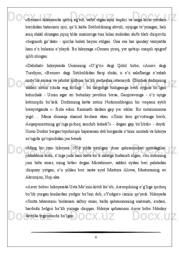 «Bemor»  hikoyasida   qattiq  og‘rib,  vafot  etgan  ayol   taqdiri  va  unga  biror  yordam
berishdan batamom ojiz, qo‘li kalta Sotiboldining ahvoli, uyquga to‘ymagan, hali
aniq shakl olmagan jujuq tilda onaizoriga tuni bilan xudodan shifo tilab chiquvchi
«begunoh   go‘dak»   -   qizcha   holati   bayon   etilgan.   Ona   esa   har   qanday   vaziyatda
ham o‘z bolasini o‘ylaydi. Bu hikoyaga «Osmon yiroq, yer qattiq» maqoli epigraf
qilib olingan.
«Dahshat»   hikoyasida   Unsinning   «O’g‘ri»   dagi   Qobil   bobo,   «Anor»   dagi
Turobjon,   «Bemor»   dagi   Sotiboldidan   farqi   shuki,   u   o‘z   salaflariga   o‘xshab
mute’lik asirasi va jaholat qurboni bo‘lib yashashni istamaydi. Olimbek dodxoning
sakkiz   xotini   ichida   eng   kichigi   -   bu   dargohga   tushganiga   besh   oygina   bo‘lgan
kelinchak   -   Unsin   agar   eri   butunlay   javobini   bersa,   Ganjiravonga   -   o‘z   uyiga
ketmoqchi   bo‘ladi.   Dodxoning   katta   xotini   Nodirmohbegim   bir   voqeani   aytib
berayotganda   «-   Bola   edim.   Raxmatli   dadam   gap   yer   edilar.   Bir   mexmonxona
yigit..   .   Mana   shunaqa   shamol   kechasi   ekan.   «Xozir   kim   go‘ristonga   borib,
Asqarponsotning   go‘riga   pichoq   sanchib   keladi?»   -   degan   gap   bo‘libdi»   -   deydi.
Unsin Dodxo bergan topshiriqni bajaraman deb borganda o‘tinni unutadi va hikoya
so‘ngida qo‘rqinchdan jon beradi.
«Ming   bir   jon»   hikoyasi   1956   yilda   yozilgan.   Asar   qahramonlari   quyidagilar:
jikkakkina kishi, o‘ziga juda ham katta ko‘k xalatga burkanib olgan, «bu xotinning
joni   bitta   emas,   ming   bitta»   degan   Mirrahimov,   sakkiz   oydan   beri   palatadan
chiqmay   yotgan,   o‘n   yildan   beri   xasta   ayol   Mastura   Alieva,   Masturaning   eri
Akromjon, Hoji aka.
«Asror bobo» hikoyasida Usta Mo‘min kitob ko‘rib, Asrorqulning o‘g‘liga qochoq
bo‘lib  yurgan  kunlardan yodgor  bo‘lsin  deb, «Yodgor»  ismini  qo‘yadi. Hikoyada
«Soxta   tabassum»   birikmasi   salbiy   emas,   balki   qahramonning   matonati,   irodasi,
bardoshi   belgisi   bo‘lib   yuzaga   chiqqan.   Hikoya   qahramoni   Asror   bobo   Nikolay
davrida tegirmonchi bo‘lgan.
8 