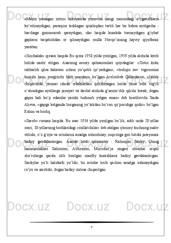 «Mayiz   yemagan   xotin»   hikoyasida   yozuvchi   yangi   zamondagi   o‘zgarishlarni
ko‘rolmaydigan,   paranjini   tashlagan   qizaloqdan   tortib   har   bir   keksa   ayolgacha   -
barchaga   gumonsirab   qaraydigan,   ular   haqida   kurakda   turmaydigan   g‘iybat
gaplarni   tarqatishdan   or   qilmaydigan   mulla   Norqo‘zining   hajviy   qiyofasini
yarattan.
«Sinchalak» qissasi haqida  Bu qissa 1958 yilda yozilgan, 1959 yilda alohida kitob
holida   nashr   etilgan.   Asarning   asosiy   qahramonlari   quyidagilar:   «Xotin   kishi
rahbarlik   qilsa   kalavasi   uchini   yo‘qotib   qo‘yadigan»,   «toshqin   suv:   tegirmonni
buzishi   ham,   yurgizishi   ham   mumkin»   bo‘lgan   Arslonbek   Qalandarov,   «Ishlab
chiqarishda,   jamoat   ishida   erkaklardan   qolishmagan   holda   yana   bola   tug‘ib
o‘stiradigan   ayollarga   jamiyat   va   davlat   alohida   g‘amxo‘rlik   qilishi   kerak,   degan
gapni   hali   ko‘p   odamlar   yaxshi   tushunib   yetgan   emas»   deb   hisoblovchi   Saida
Alieva, «gapga kelganda burganing yo‘talidan bo‘ron qo‘porishga  qodir» bo‘lgan
Eshon va boshq.
«Sarob»   romani   haqida.   Bu   asar   1934   yilda   yozilgan   bo‘lib,   adib   unda   20-yillar
oxiri, 30-yillarning boshlaridagi «millatchilar» deb atalgan ijtimoiy kuchning mahv
etilishi, o‘z g‘oya va orzularini amalga oshirolmay, inqirozga goz tutishi jarayonini
badiiy   gavdalantargan.   Asarda   bosh   qahramon   -   Rahimjon   Saidiy,   Uning
hammaslaklari   Salimxon,   Abbosxon,   Murodxo‘ja   singari   obrazlar   orqali
sho‘rolarga   qarshi   olib   borilgan   maxfiy   kurashlarni   badiiy   gavdalantirgan.
Saidiylar   yo‘li   halokatli   yo‘ldir,   bu   orzular   hech   qachon   amalga   oshmaydigan
ro‘yo va sarobdir, degan badiiy xulosa chiqarilgan.
9 