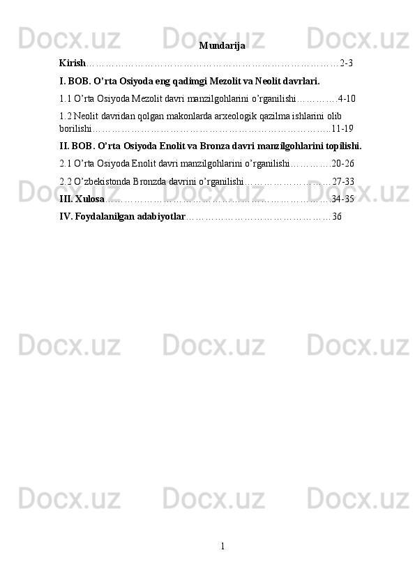 Mundarija
Kirish ……………………………………………………………………2-3
I. BOB. O’rta Osiyoda eng qadimgi Mezolit va Neolit davrlari.
1.1 O’rta Osiyoda Mezolit davri manzilgohlarini o’rganilishi………….4-10
1.2 Neolit davridan qolgan makonlarda arxeologik qazilma ishlarini olib 
borilishi………………………………………………………………..11-19
II. BOB. O’rta Osiyoda Enolit va Bronza davri manzilgohlarini topilishi.
2.1 O’rta Osiyoda Enolit davri manzilgohlarini o’rganilishi………….20-26
2.2 O’zbekistonda Bronzda davrini o’rganilishi………………………27-33
III. Xulosa …………………………………………………………….34-35
IV. Foydalanilgan adabiyotlar ………………………………………36
1 