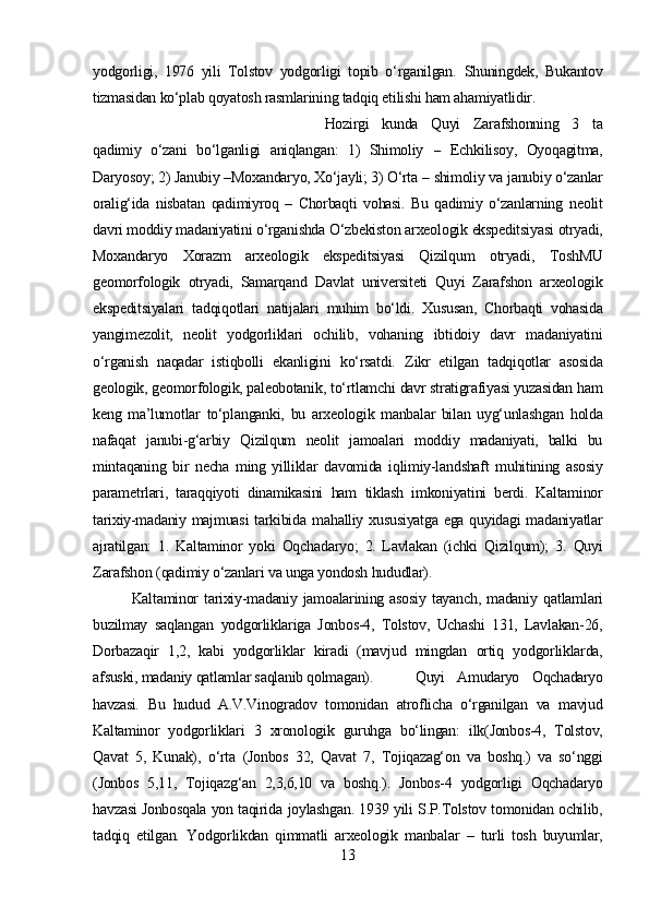 yodgorligi,   1976   yili   Tolstov   yodgorligi   topib   o‘rganilgan.   Shuningdek,   Bukantov
tizmasidan ko‘plab qoyatosh rasmlarining tadqiq etilishi ham ahamiyatlidir.
Hozirgi   kunda   Quyi   Zarafshonning   3   ta
qadimiy   o‘zani   bo‘lganligi   aniqlangan:   1)   Shimoliy   –   Echkilisoy,   Oyoqagitma,
Daryosoy; 2) Janubiy  – Moxandaryo, Xo‘jayli; 3) O‘rta  –  shimoliy  va  janubiy o‘zanlar
oralig‘ida   nisbatan   qadimiyroq   –   Chorbaqti   vohasi.   Bu   qadimiy   o‘zanlarning   neolit
davri moddiy  madaniyatini o‘rganishda O‘zbekiston  arxeologik  ekspeditsiyasi  otryadi,
Moxandaryo   Xorazm   arxeologik   ekspeditsiyasi   Qizilqum   otryadi,   ToshMU
geomorfologik   otryadi,   Samarqand   Davlat   universiteti   Quyi   Zarafshon   arxeologik
ekspeditsiyalari   tadqiqotlari   natijalari   muhim   bo‘ldi.   Xususan,   Chorbaqti   vohasida
yangimezolit,   neolit   yodgorliklari   ochilib,   vohaning   ibtidoiy   davr   madaniyatini
o‘rganish   naqadar   istiqbolli   ekanligini   ko‘rsatdi.   Zikr   etilgan   tadqiqotlar   asosida
geologik, geomorfologik, paleobotanik,  to‘rtlamchi  davr stratigrafiyasi yuzasidan  ham
keng   ma’lumotlar   to‘planganki,   bu   arxeologik   manbalar   bilan   uyg‘unlashgan   holda
nafaqat   janubi-g‘arbiy   Qizilqum   neolit   jamoalari   moddiy   madaniyati,   balki   bu
mintaqaning   bir   necha   ming   yilliklar   davomida   iqlimiy-landshaft   muhitining   asosiy
parametrlari,   taraqqiyoti   dinamikasini   ham   tiklash   imkoniyatini   berdi.   Kaltaminor
tarixiy-madaniy majmuasi  tarkibida   mahalliy   xususiyatga ega quyidagi madaniyatlar
ajratilgan:   1.   Kaltaminor   yoki   Oqchadaryo;   2.   Lavlakan   (ichki   Qizilqum);   3.   Quyi
Zarafshon  (qadimiy o‘zanlari  va unga yondosh  hududlar).
Kaltaminor  tarixiy-madaniy jamoalarining asosiy  tayanch, madaniy   qatlamlari
buzilmay   saqlangan   yodgorliklariga   Jonbos-4,   Tolstov,   Uchashi   131,   Lavlakan-26,
Dorbazaqir   1,2,   kabi   yodgorliklar   kiradi   (mavjud   mingdan   ortiq   yodgorliklarda,
afsuski, madaniy  qatlamlar saqlanib qolmagan).   Quyi   Amudaryo   Oqchadaryo
havzasi.   Bu   hudud   A.V .Vinogradov   tomonidan   atroflicha   o‘rganilgan   va   mavjud
Kaltaminor   yodgorliklari   3   xronologik   guruhga   bo‘lingan:   ilk(Jonbos-4,   Tolstov,
Qavat   5,   Kunak),   o‘rta   (Jonbos   32,   Qavat   7,   Tojiqazag‘on   va   boshq.)   va   so‘nggi
(Jonbos   5,11,   Tojiqazg‘an   2,3,6,10   va   boshq.).   Jonbos -4   yodgorligi   Oqchadaryo
havzasi Jonbosqala yon taqirida   joylashgan.   1939   yili   S.P.Tolstov   tomonidan ochilib,
tadqiq   etilgan.   Yodgorlikdan   qimmatli   arxeologik   manbalar   –   turli   tosh   buyumlar,
13