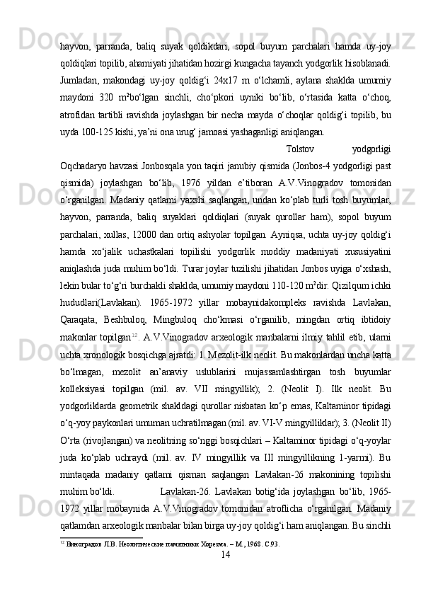 hayvon,   parranda,   baliq   suyak   qoldikdari,   sopol   buyum   parchalari   hamda   uy-joy
qoldiqlari  topilib,  ahamiyati jihatidan hozirgi  kungacha tayanch yodgorlik  hisoblanadi.
Jumladan,   makondagi   uy-joy   qoldig‘i   24x17   m   o‘lchamli,   aylana   shaklda   umumiy
maydoni   320   m 2
bo‘lgan   sinchli,   cho‘pkori   uyniki   bo‘lib,   o‘rtasida   katta   o‘choq,
atrofidan  tartibli   ravishda  joylashgan  bir   necha  mayda   o‘choqlar   qoldig‘i   topilib, bu
uyda 100-125 kishi, ya’ni ona urug‘ jamoasi yashaganligi  aniqlangan.
Tolstov   yodgorligi
Oqchadaryo havzasi Jonbosqala   yon   taqiri   janubiy   qismida   (Jonbos-4 yodgorligi past
qismida)   joylashgan   bo‘lib,   1976   yildan   e’tiboran   A.V.Vinogradov   tomonidan
o‘rganilgan.   Madaniy   qatlami   yaxshi   saqlangan,  undan   ko‘plab  turli   tosh   buyumlar,
hayvon,   parranda,   baliq   suyaklari   qoldiqlari   (suyak   qurollar   ham),   sopol   buyum
parchalari, xullas, 12000 dan   ortiq   ashyolar topilgan.   Ayniqsa,   uchta uy-joy   qoldig‘i
hamda   xo‘jalik   uchastkalari   topilishi   yodgorlik   moddiy   madaniyati   xususiyatini
aniqlashda   juda   muhim bo‘ldi.   Turar joylar tuzilishi   jihatidan   Jonbos uyiga   o‘xshash,
lekin bular  to‘g‘ri  burchakli shaklda, umumiy maydoni 110-120 m 2
dir.   Qizilqum  ichki
hududlari (Lavlakan).   1965-1972   yillar   mobaynida kompleks   ravishda   Lavlakan,
Qaraqata,   Beshbuloq,   Mingbuloq   cho‘kmasi   o‘rganilib,   mingdan   ortiq   ibtidoiy
makonlar   topilgan 12
.   A.V .Vinogradov arxeologik   manbalarni ilmiy tahlil etib,   ularni
uchta xronologik bosqichga ajratdi: 1. Mezolit-ilk  neolit.  Bu makonlardan uncha katta
bo‘lmagan,   mezolit   an’anaviy   uslublarini   mujassamlashtirgan   tosh   buyumlar
kolleksiyasi   topilgan   (mil.   av.   VII   ming yillik);   2.   (Neolit   I).   Ilk   neolit.   Bu
yodgorliklarda geometrik shakldagi qurollar nisbatan   ko‘p   emas, Kaltaminor tipidagi
o‘q-yoy  paykonlari umuman uchratilmagan (mil. av. VI-V mingyilliklar); 3. (Neolit II)
O‘rta  (rivojlangan) va neolitning  so‘nggi bosqichlari  – Kaltaminor tipidagi  o‘q-yoylar
juda   ko‘plab   uchraydi   (mil.   av.   IV   mingyillik   va   III   mingyillikning   1-yarmi).   Bu
mintaqada   madaniy   qatlami   qisman   saqlangan   Lavlakan - 26   makonining   topilishi
muhim bo‘ldi. Lavlakan-26 .   Lavlakan   botig‘ida   joylashgan   bo‘lib,   1965-
1972   yillar   mobaynida   A.V.Vinogradov   tomonidan   atroflicha   o‘rganilgan.   Madaniy
qatlamdan  arxeologik manbalar bilan birga uy-joy  qoldig‘i ham aniqlangan.  Bu sinchli
12
 Виноградов Л.В. Неолитические памятники Хорезма. – М., 1968.  C .93.
14