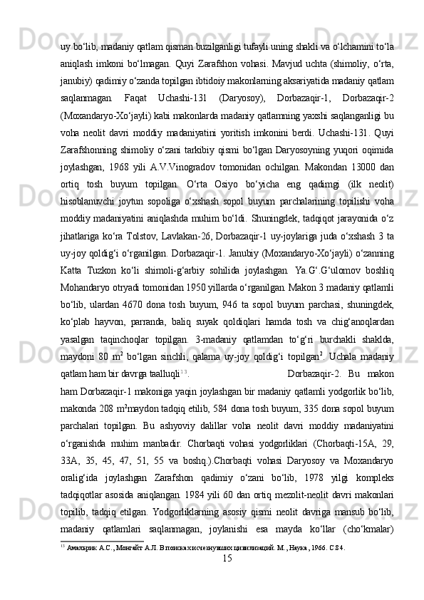 uy  bo‘lib,  madaniy  qatlam qisman  buzilganligi tufayli uning shakli va  o‘lchamini to‘la
aniqlash   imkoni   bo‘lmagan.   Quyi   Zarafshon   vohasi .   Mavjud   uchta  (shimoliy,   o‘rta,
janubiy)  qadimiy o‘zanda  topilgan ibtidoiy makonlarning aksariyatida madaniy  qatlam
saqlanmagan.   Faqat   Uchashi-131   (Daryosoy),   Dorbazaqir-1,   Dorbazaqir-2
(Moxandaryo-Xo‘jayli) kabi makonlarda  madaniy  qatlamning yaxshi saqlanganligi bu
voha   neolit   davri   moddiy   madaniyatini   yoritish   imkonini   berdi.   Uchashi-131 .   Q uyi
Zarafshonning shimoliy o‘zani  tarkibiy qismi  bo‘lgan Daryosoyning yuqori oqimida
joylashgan,   1968   yili   A.V.Vinogradov   tomonidan   ochilgan.   Makondan   13000   dan
ortiq   tosh   buyum   topilgan.   O‘rta   Osiyo   bo‘yicha   eng   qadimgi   (ilk   neolit)
hisoblanuvchi   joytun   sopoliga   o‘xshash   sopol   buyum   parchalarining   topilishi   voha
moddiy madaniyatini   aniqlashda muhim bo‘ldi.   Shuningdek,   tadqiqot jarayonida o‘z
jihatlariga ko‘ra Tolstov,   Lavlakan- 26, Dorbazaqir-1 uy-joylariga juda o‘xshash 3   ta
uy-joy qoldig‘i o‘rganilgan.   Dorbazaqir-1 .   Janubiy   (Moxandaryo-Xo‘jayli) o‘zanning
Katta   Tuzkon   ko‘li   shimoli-g‘arbiy   sohilida   joylashgan.   Ya.G‘.G‘ulomov   boshliq
Mohandaryo  otryadi tomonidan  1950 yillarda o‘rganilgan. Makon 3  madaniy  qatlamli
bo‘lib,   ulardan   4670   dona   tosh   buyum,   946   ta   sopol   buyum   parchasi,   shuningdek,
ko‘plab   hayvon,   parranda,   baliq   suyak   qoldiqlari   hamda   tosh   va   chig‘anoqlardan
yasalgan   taqinchoqlar   topilgan.   3-madaniy   qatlamdan   to‘g‘ri   burchakli   shaklda,
maydoni   80   m 2
  bo‘lgan   sinchli,   qalama   uy-joy   qoldig‘i   topilgan 2
.   Uchala   madaniy
qatlam ham bir davrga taalluqli 13
. Dorbazaqir-2 .   Bu   makon
ham Dorbazaqir-1 makoniga yaqin   joylashgan bir madaniy   qatlamli yodgorlik bo‘lib,
makonda 208   m 2
maydon tadqiq etilib, 584  dona tosh   buyum, 335   dona sopol buyum
parchalari   topilgan.   Bu   ashyoviy   dalillar   voha   neolit   davri   moddiy   madaniyatini
o‘rganishda   muhim   manba dir.   Chorbaqti   vohasi   yodgorliklari   (Chorbaqti-15A,   29,
33 A,   35,   45,   47,   51,   55   va   boshq.).Chorbaqti   vohasi   Daryosoy   va   Moxandaryo
oralig‘ida   joylashgan   Zarafshon   qadimiy   o‘zani   bo‘lib,   1978   yilgi   kompleks
tadqiqotlar   asosida   aniqlangan. 1984 yili 60 dan ortiq   mezolit-neolit davri   makonlari
topilib,   tadqiq   etilgan.   Yodgorliklarning   asosiy   qismi   neolit   davriga   mansub   bo‘lib,
madaniy   qatlamlari   saqlanmagan,   joylanishi   esa   mayda   ko‘llar   (cho‘kmalar)
13
  Амальрик А.С., Монгайт А.Л. В поисках исчезнувших цивилизаций. М., Наука, 1966.   C .84.
15