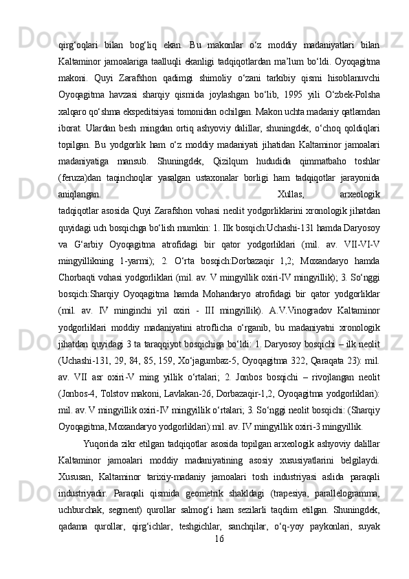 qirg‘oqlari   bilan   bog‘liq   ekan.   Bu   makonlar   o‘z   moddiy   madaniyatlari   bilan
Kaltaminor   jamoalariga taalluqli ekanligi tadqiqotlardan   ma’lum   bo‘ldi.   Oyoqagitma
makoni.   Quyi   Zarafshon   qadimgi   shimoliy   o‘zani   tarkibiy   qismi   hisoblanuvchi
Oyoqagitma   havzasi   sharqiy   qismida   joylashgan   bo‘lib,   1995   yili   O‘zbek-Polsha
xalqaro qo‘shma ekspeditsiyasi  tomonidan  ochilgan.  Makon uchta madaniy  qatlamdan
iborat.   Ulardan  besh   mingdan  ortiq  ashyoviy   dalillar,   shuningdek,   o‘choq   qoldiqlari
topilgan.   Bu   yodgorlik   ham   o‘z   moddiy   madaniyati   jihatidan   Kaltaminor   jamoalari
madaniyatiga   mansub.   Shuningdek,   Qizilqum   hududida   qimmatbaho   toshlar
(feruza)dan   taqinchoqlar   yasalgan   ustaxonalar   borligi   ham   tadqiqotlar   jarayonida
aniqlangan.  Xullas,   arxeologik
tadqiqotlar   asosida   Quyi   Zarafshon   vohasi   neolit   yodgorliklarini xronologik jihatdan
quyidagi uch bosqichga bo‘lish  mumkin:  1.  Ilk  bosqich:Uchashi-131 hamda Daryosoy
va   G‘arbiy   Oyoqagitma   atrofidagi   bir   qator   yodgorliklari   (mil.   av.   VII-VI-V
mingyillikning   1-yarmi);   2.   O‘rta   bosqich:Dorbazaqir   1,2;   Moxandaryo   hamda
Chorbaqti vohasi  yodgorliklari (mil. av.  V  mingyillik oxiri-IV mingyillik); 3.  So‘nggi
bosqich:Sharqiy   Oyoqagitma   hamda   Mohandaryo   atrofidagi   bir   qator   yodgorliklar
(mil.   av.   IV   minginchi   yil   oxiri   -   III   mingyillik).   A.V.Vinogradov   Kaltaminor
yodgorliklari   moddiy   madaniyatini   atroflicha   o‘rganib,   bu   madaniyatni   xronologik
jihatdan   quyidagi 3 ta   taraqqiyot bosqichiga bo‘ldi:   1. Daryosoy   bosqichi   – ilk neolit
(Uchashi-131, 29, 84, 85, 159,   Xo‘jagumbaz-5, Oyoqagitma   322,   Qaraqata   23): mil.
av.   VII   asr   oxiri - V   ming   yillik   o‘rtalari;   2.   Jonbos   bosqichi   –   rivojlangan   neolit
(Jonbos-4, Tolstov makoni, Lavlakan-26,  Dorbazaqir-1,2, Oyoqagitma  yodgorliklari):
mil. av. V mingyillik oxiri - IV mingyillik  o‘rtalari;  3.  So‘nggi  neolit  bosqichi: (Sharqiy
Oyoqagitma, Moxandaryo  yodgorliklari):mil. av. IV mingyillik oxiri - 3 mingyillik.
Yuqorida   zikr etilgan   tadqiqotlar   asosida topilgan arxeologik ashyoviy dalillar
Kaltaminor   jamoalari   moddiy   madaniyatining   asosiy   xususiyatlarini   belgilaydi.
Xususan,   Kaltaminor   tarixiy-madaniy   jamoalari   tosh   industriyasi   aslida   paraqali
industriyadir.   Paraqali   qismida   geometrik   shakldagi   (trapesiya,   parallelogramma,
uchburchak,   segment)   qurollar   salmog‘i   ham   sezilarli   ta q dim   etilgan.   Shuningdek,
qadama   qurollar,   qirg‘ichlar,   teshgichlar,   sanchqilar,   o‘q- yoy   paykonlari,   suyak
16