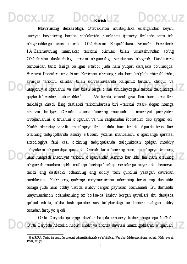 Kirish
Mavzuning   dolzarbligi.   O`zbekiston   mustaqillika   erishgandan   keyin,
jamiyat   hayotining   barcha   soh’alarida,   jumladan   ijtimoiy   fanlarda   xam   tub
o’zgarishlarga   asos   solindi.   O’zbekiston   Respublikasi   Birinchi   Prezidenti
I.A.Karimovning   mamlakat   tarixchi   olimlari   bilan   uchrashuvidan   so’ng
O’zbekiston   davlatchiligi   tarixini   o’rganishga   yondashuv   o’zgardi.   Davlatimiz
tomonidan   tarix   faniga   bo`lgan   e`tabor   juda   ham   yuqori   darajada   bo`lmoqda.
Birinchi   Prezidentimiz   Islom   Karimov   o`zining   juda   ham   ko`plab   chiqishlarida,
ayniqsa   tarixchi   olimlar   bilan   uchrashuvlarida   xalqimiz   tarixini   chuqur   va
haqqoniy   o`rganishni   va   shu   bilan   birga   o`sha   unutilayozgan   tarixni   xalqimizga
qaytarib berishni talab qildilar 1
. Ma`lumki,   arxeologiya   fani   ham   tarix   fani
tarkibiga   kiradi.   Eng   dastlabki   tarixchilardan   biri   «tarixni   otasi»   degan   nomga
sazovor   bo`lgan   Gerodot   «tarix   fanining   maqsadi   –   insoniyat   jamiyatini
rivojlanishini,   o`tmishini   o`rganish   va   uni   saqlashdan   iboratdir»   deb   aytgan   edi.
Xuddi   shunday   vazifa   arxeologiya   fani   oldida   ham   turadi.   Agarda   tarix   fani
o`zining   tadqiqotlarida   asosiy   e`tiborni   yozma   manbalarni   o`rganishga   qaratsa,
arxeologiya   fani   esa,   o`zining   tadqiqotlarida   xalqimizdan   qolgan   moddiy
ashyolarni o`rganishga qaratadi. Demak, tarix fanining ham, arxeologiya fanining
ham   maqsadi   insoniyat   tarixini   o`rganishdir.   Ammo   har   ikki   fan   ham   o`zining
o`rganish   manbasi   qilib   mutlaqo   boshqa-boshqa   narsalarga   suyanadi.   Insoniyat
tarixi   eng   dastlabki   odamning   eng   oddiy   tosh   qurolini   yasagan   davridan
boshlanadi.   Ya`ni   eng   qadimgi   maymunsimon   odamning   tarixi   eng   dastlabki
toshga   juda   ham   oddiy   usulda   ishlov   bergan   paytidan   boshlanadi.   Bu   dastlabki
maymunsimon   odamlarining   oz   bo`lsa-da   ishlov   bergan   qurollari   shu   darajada
qo`pol   edi-ki,   o`sha   tosh   qurolini   soy   bo`ylaridagi   bir   tomoni   uchgan   oddiy
toshdan farqi yo`q edi. 
O’rta   Osiyoda   qadimgi   davrlar   haqida   umumiy   tushunchaga   ega   bo’lish.
O’rta Osiyoda Mezolit, neolit, enolit va bronza davrlari manzilgohlarini o’rganish.
1
  O’z.R.FA   Tarix   instituti   faoliyatini   takomillashtirish   t o’ g’risidagi   Vazirlar   Mahkamasining   qarori,   Xalq   ovo zi.
1998, 29 iyul
2 