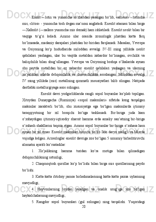 Enolit  –  lotin  va  yunoncha  so‘zlaridan  yasalgan  bo‘lib,  «alneus»  -   lotincha
mis, «litos» - yunoncha tosh degan ma‘noni anglatadi. Eneolit atamasi bilan birga
―Xalkolit (―xalkos yunoncha mis demak) ham ishlatiladi. Eneolit neolit bilan bir
vaqtga   to‘g‘ri   keladi.   Ammo   ular   orasida   xronologik   jihatdan   katta   farq
bo‘lmasada, madaniy darajalari jihatidan bir-biridan farqlanadi. Masalan, Yevropa
va   Osiyoning   ko‘p   hududlarida   miloddan   avvalgi   IV-III   ming   yillikda   neolit
qabilalari   yashagan,   ular   bu   vaqtda   metaldan   xabardor   bo‘lmagan,   ovchilik   va
baliqchilik   bilan   shug‘ullangan.   Yevropa   va   Osiyoning   boshqa   o‘lkalarida   aynan
shu   paytda   metalldan   bir   oz   xabardor   eneolit   qabilalari   yashagan   va   ularning
xo‘jaliklari   odatda   dehqonchilik   va   chorvachilikka   asoslangan.   Miloddan   avvalgi
IV   ming   yillikda   (mis)   metallning   qimmatli   xususiyatlari   bilib   olingan.   Natijada
dastlabki metallurgiyaga asos solingan. 
Eneolit davri yodgorliklarida rangli sopol buyumlar ko‘plab topilgan.
Xitoydan   Dunaygacha   (Ruminiya)   «sopol   makonlari»   sifatida   keng   tarqalgan
makonlar   xarakterli   bo‘lib,   shu   xususiyatga   ega   bo‘lgan   makonlarda   ijtimoiy
taraqqiyotning   bir   xil   bosqichi   ko‘zga   tashlanadi.   Bir-biriga   juda   kam
o‘xshaydigan   ijtimoiy-iqtisodiy   sharoit   hamma   erda   amaliy   san‘atning   bir-biriga
o‘xshash shakllarini taqoza etgan. Ammo sopol buyumlar bir-biriga o‘xshasa ham
aynan bir xil emas. Eneolit makonlari birinchi bo‘lib Ikki daryo oralig‘i va Misrda
vujudga kelgan. Arxeologlar eneolit davriga xos bo‘lgan 5 umumiy birlashtiruvchi
alomatni ajratib ko‘rsatadilar: 
1.   Xo‘jalikning   hamma   turidan   ko‘ra   motiga   bilan   qilinadigan
dehqonchilikning ustunligi; 
2.   Chaqmoqtosh   qurollar   ko‘p   bo‘lishi   bilan   birga   mis   qurollarining   paydo
bo‘lishi. 
3. Katta-katta ibtidoiy jamoa  birlashmalarining katta-katta paxsa  uylarining
mavjudligi; 
4.   Hayvonlarning   loydan   yasalgan   va   onalik   urug‘iga   xos   bo‘lgan
haykalchalarning mavjudligi; 
5.   Rangdor   sopol   buyumlari   (gul   solingan)   ning   tarqalishi.   Yuqoridagi
20
