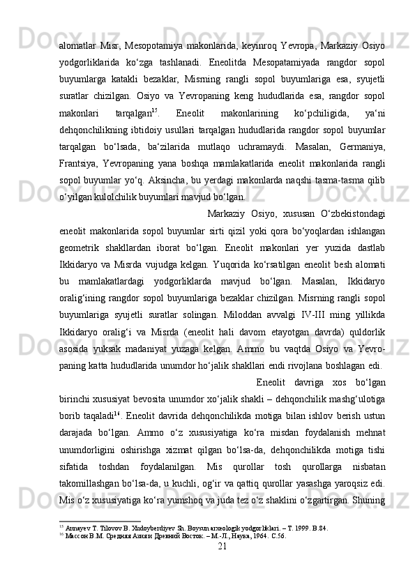 alomatlar   Misr,   Mesopotamiya   makonlarida,   keyinroq   Yevropa,   Markaziy   Osiyo
yodgorliklarida   ko‘zga   tashlanadi.   Eneolitda   Mesopatamiyada   rangdor   sopol
buyumlarga   katakli   bezaklar,   Misrning   rangli   sopol   buyumlariga   esa,   syujetli
suratlar   chizilgan.   Osiyo   va   Yevropaning   keng   hududlarida   esa,   rangdor   sopol
makonlari   tarqalgan 15
.   Eneolit   makonlarining   ko‘pchiligida,   ya‘ni
dehqonchilikning   ibtidoiy   usullari   tarqalgan   hududlarida   rangdor   sopol   buyumlar
tarqalgan   bo‘lsada,   ba‘zilarida   mutlaqo   uchramaydi.   Masalan,   Germaniya,
Frantsiya,   Yevropaning   yana   boshqa   mamlakatlarida   eneolit   makonlarida   rangli
sopol  buyumlar  yo‘q. Aksincha, bu yerdagi  makonlarda naqshi  tasma-tasma qilib
o‘yilgan kulolchilik buyumlari mavjud bo‘lgan. 
Markaziy   Osiyo,   xususan   O‘zbekistondagi
eneolit   makonlarida   sopol   buyumlar   sirti   qizil   yoki   qora   bo‘yoqlardan   ishlangan
geometrik   shakllardan   iborat   bo‘lgan.   Eneolit   makonlari   yer   yuzida   dastlab
Ikkidaryo   va   Misrda   vujudga   kelgan.   Yuqorida   ko‘rsatilgan   eneolit   besh   alomati
bu   mamlakatlardagi   yodgorliklarda   mavjud   bo‘lgan.   Masalan,   Ikkidaryo
oralig‘ining  rangdor   sopol   buyumlariga  bezaklar   chizilgan.   Misrning   rangli   sopol
buyumlariga   syujetli   suratlar   solingan.   Miloddan   avvalgi   IV-III   ming   yillikda
Ikkidaryo   oralig‘i   va   Misrda   (eneolit   hali   davom   etayotgan   davrda)   quldorlik
asosida   yuksak   madaniyat   yuzaga   kelgan.   Ammo   bu   vaqtda   Osiyo   va   Yevro-
paning katta hududlarida unumdor ho‘jalik shakllari endi rivojlana boshlagan edi.  
Eneolit   davriga   xos   bo‘lgan
birinchi xususiyat  bevosita unumdor xo‘jalik shakli – dehqonchilik mashg‘ulotiga
borib   taqaladi 16
.   Eneolit   davrida   dehqonchilikda   motiga   bilan   ishlov   berish   ustun
darajada   bo‘lgan.   Ammo   o‘z   xususiyatiga   ko‘ra   misdan   foydalanish   mehnat
unumdorligini   oshirishga   xizmat   qilgan   bo‘lsa-da,   dehqonchilikda   motiga   tishi
sifatida   toshdan   foydalanilgan.   Mis   qurollar   tosh   qurollarga   nisbatan
takomillashgan bo‘lsa-da, u kuchli, og‘ir va qattiq qurollar yasashga yaroqsiz edi.
Mis o‘z xususiyatiga ko‘ra yumshoq va juda tez o‘z shaklini o‘zgartirgan. Shuning
15
 Annayev T. Tilovov B. Xudoyberdiyev Sh. Boysun arxeologik yodgorliklari. – T. 1999. B .84.
16
 Массон В.М. Средняя Азия и Древний Восток. – М.-Л., Наука, 1964.  C .56.
21 