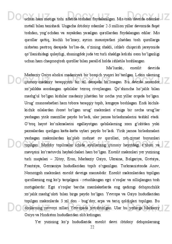 uchun ham  motiga tishi  sifatida toshdan foydalanilgan. Mis-tosh davrida odamlar
metall bilan tanishadi. Ungacha ibtidoiy odamlar 2-3 million yillar davomida faqat
toshdan,   yog‘ochdan   va   suyakdan   yasalgan   qurollardan   foydalangan   edilar.   Mis
qurollar   qattiq,   kuchli   bo‘lmay,   ayrim   xususiyatlari   jihatdan   tosh   qurollarga
nisbatan   pastroq   darajada   bo‘lsa-da,   o‘zining   shakli,   ishlab   chiqarish   jarayonida
qo‘llanishidagi qulayligi, shuningdek juda tez turli shaklga kelishi oson bo‘lganligi
uchun ham chaqmoqtosh qurollar bilan parallel holda ishlatila boshlangan. 
Ma‘lumki,   eneolit   davrida
Markaziy Osiyo aholisi madaniyati bir bosqich yuqori ko‘tarilgan. Lekin ularning
ijtimoiy-madaniy   taraqqiyoti   bir   xil   darajada   bo‘lmagan.   Bu   davrda   unumdor
xo‘jalikka   asoslangan   qabilalar   tezroq   rivojlangan.   Qo‘shimcha   ho‘jalik   bilan
mashg‘ul   bo‘lgan   kishilar   madaniy   jihatdan   bir   necha   yuz   yillar   orqada   bo‘lgan.
Urug‘  munosabatlari  ham  tobora taraqqiy topib, kengaya boshlagan. Endi  kichik-
kichik   oilalardan   iborat   bo‘lgan   urug‘   makonlari   o‘rniga   bir   necha   urug‘lar
yashagan   yirik   manzillar   paydo   bo‘ladi,   ular   jamoa   birlashmalarini   tashkil   etadi.
O‘troq   hayot   ko‘nikmalarini   egallayotgan   qabilalarning   xom   g‘ishtdan   yoki
paxsalardan   qurilgan   katta-katta   uylari   paydo   bo‘ladi.   Yirik   jamoa   birlashmalari
yashagan   makonlardan   ko‘plab   mehnat   ov   qurollari,   zeb-ziynat   buyumlari
topilgan.   Moddiy   topilmalar   ichida   ayollarning   ijtimoiy   hayotdagi   e‘tibori   va
mavqeini ko‘rsatuvchi haykalchalari ham bo‘lgan. Eneolit makonlari yer yuzining
turli   nuqtalari   –   Xitoy,   Eron,   Markaziy   Osiyo,   Ukraina,   Bolgariya,   Gretsiya,
Frantsiya,   Germaniya   hududlaridan   topib   o‘rganilgan.   Turkmanistonda   Anov,
Nomozgoh   makonlari   eneolit   davriga   mansubdir.   Eneolit   makonlaridan   topilgan
qurollarning   eng   ko‘p   tarqalgani   -   retushlangan   egri   o‘roqlar   va   silliqlangan   tosh
motigalardir.   Egri   o‘roqlar   barcha   mamlakatlarda   eng   qadimgi   dehqonchilik
х o‘jalik   mashg‘uloti   bilan   birga   paydo   bo‘lgan.   Yevropa   va   Osiyo   hududlaridan
topilgan   makonlarda   3   xil   don   -   bug‘doy,   arpa   va   tariq   qoldiqlari   topilgan.   Bu
donlarning   yovvoyi   xillari   Yevropada   yetishtirilgan.   Ular   bu   yerlarga   Markaziy
Osiyo va Hindiston hududlaridan olib kelingan. 
Yer   yuzining   ko‘p   hududlarida   eneolit   davri   ibtidoiy   dehqonlarning
22 