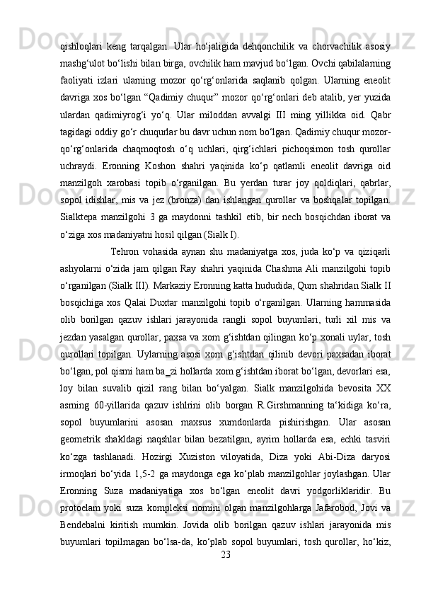 qishloqlari   keng   tarqalgan.   Ular   ho‘jaligida   dehqonchilik   va   chorvachilik   asosiy
mashg‘ulot bo‘lishi bilan birga, ovchilik ham mavjud bo‘lgan. Ovchi qabilalarning
faoliyati   izlari   ularning   mozor   qo‘rg‘onlarida   saqlanib   qolgan.   Ularning   eneolit
davriga  xos  bo‘lgan “Qadimiy  chuqur” mozor   qo‘rg‘onlari  deb  atalib,  yer   yuzida
ulardan   qadimiyrog‘i   yo‘q.   Ular   miloddan   avvalgi   III   ming   yillikka   oid.   Qabr
tagidagi oddiy go‘r chuqurlar bu davr uchun nom bo‘lgan. Qadimiy chuqur mozor-
qo‘rg‘onlarida   chaqmoqtosh   o‘q   uchlari,   qirg‘ichlari   pichoqsimon   tosh   qurollar
uchraydi.   Eronning   Koshon   shahri   yaqinida   ko‘p   qatlamli   eneolit   davriga   oid
manzilgoh   xarobasi   topib   o‘rganilgan.   Bu   yerdan   turar   joy   qoldiqlari,   qabrlar,
sopol   idishlar,   mis   va   jez   (bronza)   dan   ishlangan   qurollar   va   boshqalar   topilgan.
Sialktepa   manzilgohi   3   ga   maydonni   tashkil   etib,   bir   nech   bosqichdan   iborat   va
o‘ziga xos madaniyatni hosil qilgan (Sialk I). 
Tehron   vohasida   aynan   shu   madaniyatga   xos,   juda   ko‘p   va   qiziqarli
ashyolarni   o‘zida   jam   qilgan   Ray   shahri   yaqinida   Chashma   Ali   manzilgohi   topib
o‘rganilgan (Sialk III). Markaziy Eronning katta hududida, Qum shahridan Sialk II
bosqichiga   xos   Qalai   Duxtar   manzilgohi   topib   o‘rganilgan.   Ularning   hammasida
olib   borilgan   qazuv   ishlari   jarayonida   rangli   sopol   buyumlari,   turli   xil   mis   va
jezdan yasalgan qurollar, paxsa va xom g‘ishtdan qilingan ko‘p xonali uylar, tosh
qurollari   topilgan.   Uylarning   asosi   xom   g‘ishtdan   qilinib   devori   paxsadan   iborat
bo‘lgan, pol qismi ham ba‗zi hollarda xom g‘ishtdan iborat bo‘lgan, devorlari esa,
loy   bilan   suvalib   qizil   rang   bilan   bo‘yalgan.   Sialk   manzilgohida   bevosita   XX
asrning   60-yillarida   qazuv   ishlrini   olib   borgan   R.Girshmanning   ta‘kidiga   ko‘ra,
sopol   buyumlarini   asosan   maxsus   xumdonlarda   pishirishgan.   Ular   asosan
geometrik   shakldagi   naqshlar   bilan   bezatilgan,   ayrim   hollarda   esa,   echki   tasviri
ko‘zga   tashlanadi.   Hozirgi   Xuziston   viloyatida,   Diza   yoki   Abi-Diza   daryosi
irmoqlari   bo‘yida   1,5-2   ga   maydonga   ega   ko‘plab   manzilgohlar   joylashgan.   Ular
Eronning   Suza   madaniyatiga   xos   bo‘lgan   eneolit   davri   yodgorliklaridir.   Bu
protoelam   yoki   suza   kompleksi   nomini   olgan   manzilgohlarga   Jafarobod,   Jovi   va
Bendebalni   kiritish   mumkin.   Jovida   olib   borilgan   qazuv   ishlari   jarayonida   mis
buyumlari   topilmagan   bo‘lsa-da,   ko‘plab   sopol   buyumlari,   tosh   qurollar,   ho‘kiz,
23 