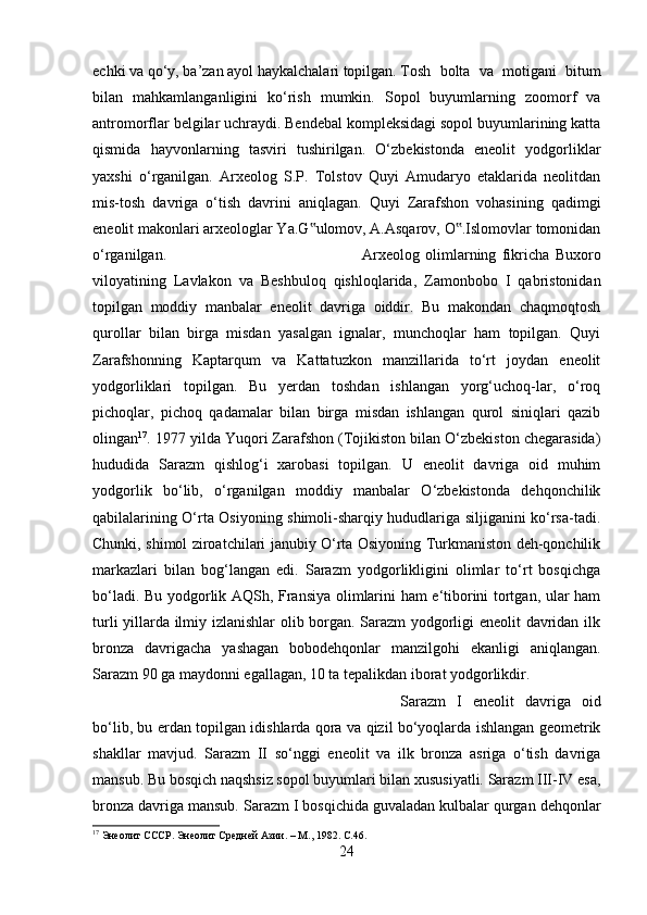 echki va qo‘y, ba’zan ayol haykalchalari topilgan. Tosh   bolta   va   motigani   bitum
bilan   mahkamlanganligini   ko‘rish   mumkin.   Sopol   buyumlarning   zoomorf   va
antromorflar belgilar uchraydi. Bendebal kompleksidagi sopol buyumlarining katta
qismida   hayvonlarning   tasviri   tushirilgan.   O‘zbekistonda   eneolit   yodgorliklar
yaxshi   o‘rganilgan.   Arxeolog   S.P.   Tolstov   Quyi   Amudaryo   etaklarida   neolitdan
mis-tosh   davriga   o‘tish   davrini   aniqlagan.   Quyi   Zarafshon   vohasining   qadimgi
eneolit makonlari arxeologlar Ya.G ulomov, A.Asqarov, O .Islomovlar tomonidan‟ ‟
o‘rganilgan.  Arxeolog   olimlarning   fikricha   Buxoro
viloyatining   Lavlakon   va   Beshbuloq   qishloqlarida,   Zamonbobo   I   qabristonidan
topilgan   moddiy   manbalar   eneolit   davriga   oiddir.   Bu   makondan   chaqmoqtosh
qurollar   bilan   birga   misdan   yasalgan   ignalar,   munchoqlar   ham   topilgan.   Quyi
Zarafshonning   Kaptarqum   va   Kattatuzkon   manzillarida   to‘rt   joydan   eneolit
yodgorliklari   topilgan.   Bu   yerdan   toshdan   ishlangan   yorg‘uchoq-lar,   o‘roq
pichoqlar,   pichoq   qadamalar   bilan   birga   misdan   ishlangan   qurol   siniqlari   qazib
olingan 17
. 1977 yilda Yuqori Zarafshon (Tojikiston bilan O‘zbekiston chegarasida)
hududida   Sarazm   qishlog‘i   xarobasi   topilgan.   U   eneolit   davriga   oid   muhim
yodgorlik   bo‘lib,   o‘rganilgan   moddiy   manbalar   O‘zbekistonda   dehqonchilik
qabilalarining O‘rta Osiyoning shimoli-sharqiy hududlariga siljiganini ko‘rsa-tadi.
Chunki, shimol ziroatchilari janubiy O‘rta Osiyoning Turkmaniston deh-qonchilik
markazlari   bilan   bog‘langan   edi.   Sarazm   yodgorlikligini   olimlar   to‘rt   bosqichga
bo‘ladi. Bu yodgorlik AQSh, Fransiya olimlarini ham e‘tiborini tortgan, ular ham
turli yillarda ilmiy izlanishlar  olib borgan. Sarazm yodgorligi eneolit  davridan ilk
bronza   davrigacha   yashagan   bobodehqonlar   manzilgohi   ekanligi   aniqlangan.
Sarazm 90 ga maydonni egallagan, 10 ta tepalikdan iborat yodgorlikdir. 
Sarazm   I   eneolit   davriga   oid
bo‘lib, bu erdan topilgan idishlarda qora va qizil bo‘yoqlarda ishlangan geometrik
shakllar   mavjud.   Sarazm   II   so‘nggi   eneolit   va   ilk   bronza   asriga   o‘tish   davriga
mansub. Bu bosqich naqshsiz sopol buyumlari bilan xususiyatli. Sarazm III-IV esa,
bronza davriga mansub. Sarazm I bosqichida guvaladan kulbalar qurgan dehqonlar
17
 Энеолит СССР. Энеолит Средней Азии. – М., 1982.  C.46.
24