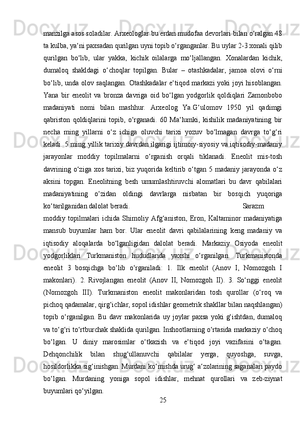 manzilga asos soladilar. Arxeologlar bu erdan mudofaa devorlari bilan o‘ralgan 48
ta kulba, ya‘ni paxsadan qurilgan uyni topib o‘rganganlar. Bu uylar 2-3 xonali qilib
qurilgan   bo‘lib,   ular   yakka,   kichik   oilalarga   mo‘ljallangan.   Xonalardan   kichik,
dumaloq   shakldagi   o‘choqlar   topilgan.   Bular   –   otashkadalar,   jamoa   olovi   o‘rni
bo‘lib, unda olov saqlangan. Otashkadalar  e‘tiqod markazi yoki joyi hisoblangan.
Yana   bir   eneolit   va   bronza   davriga   oid   bo‘lgan   yodgorlik   qoldiqlari   Zamonbobo
madaniyati   nomi   bilan   mashhur.   Arxeolog   Ya.G‘ulomov   1950   yil   qadimgi
qabriston   qoldiqlarini   topib,   o‘rganadi.   60   Ma‘lumki,   kishilik   madaniyatining   bir
necha   ming   yillarni   o‘z   ichiga   oluvchi   tarixi   yozuv   bo‘lmagan   davrga   to‘g‘ri
keladi. 5 ming yillik tarixiy davrdan ilgarigi ijtimoiy-siyosiy va iqtisodiy-madaniy
jarayonlar   moddiy   topilmalarni   o‘rganish   orqali   tiklanadi.   Eneolit   mis-tosh
davrining  o‘ziga  xos   tarixi,  biz  yuqorida  keltirib  o‘tgan  5  madaniy  jarayonda  o‘z
aksini   topgan.   Eneolitning   besh   umumlashtiruvchi   alomatlari   bu   davr   qabilalari
madaniyatining   o‘zidan   oldingi   davrlarga   nisbatan   bir   bosqich   yuqoriga
ko‘tarilganidan dalolat beradi.  Sarazm
moddiy   topilmalari   ichida   Shimoliy   Afg‘aniston,   Eron,   Kaltaminor   madaniyatiga
mansub   buyumlar   ham   bor.   Ular   eneolit   davri   qabilalarining   keng   madaniy   va
iqtisodiy   aloqalarda   bo‘lganligidan   dalolat   beradi.   Markaziy   Osiyoda   eneolit
yodgorliklari   Turkmaniston   hududlarida   yaxshi   o‘rganilgan.   Turkmanistonda
eneolit   3   bosqichga   bo‘lib   o‘rganiladi:   1.   Ilk   eneolit   (Anov   I,   Nomozgoh   I
makonlari).   2.   Rivojlangan   eneolit   (Anov   II,   Nomozgoh   II).   3.   So‘nggi   eneolit
(Nomozgoh   III).   Turkmaniston   eneolit   makonlaridan   tosh   qurollar   (o‘roq   va
pichoq qadamalar, qirg‘ichlar, sopol idishlar geometrik shakllar bilan naqshlangan)
topib   o‘rganilgan.   Bu   davr   makonlarida   uy   joylar   paxsa   yoki   g‘ishtdan,   dumaloq
va to‘g‘ri to‘rtburchak shaklida qurilgan. Inshootlarning o‘rtasida markaziy o‘choq
bo‘lgan.   U   diniy   marosimlar   o‘tkazish   va   e‘tiqod   joyi   vazifasini   o‘tagan.
Dehqonchilik   bilan   shug‘ullanuvchi   qabilalar   yerga,   quyoshga,   suvga,
hosildorlikka sig‘inishgan. Murdani ko‘mishda urug‘ a‘zolarining saganalari paydo
bo‘lgan.   Murdaning   yoniga   sopol   idishlar,   mehnat   qurollari   va   zeb-ziynat
buyumlari qo‘yilgan. 
25 