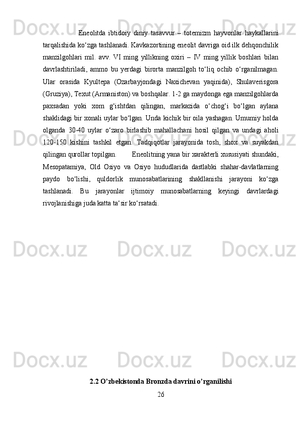 Eneolitda   ibtidoiy   diniy   tasavvur   –   totemizm   hayvonlar   haykallarini
tarqalishida ko‘zga tashlanadi. Kavkazortining eneolit davriga oid ilk dehqonchilik
manzilgohlari   mil.   avv.   VI   ming   yillikning   oxiri   –   IV   ming   yillik   boshlari   bilan
davrlashtiriladi,   ammo   bu   yerdagi   birorta   manzilgoh   to‘liq   ochib   o‘rganilmagan.
Ular   orasida   Kyultepa   (Ozarbayjondagi   Naxichevan   yaqinida),   Shulaverisgora
(Gruziya), Texut (Armaniston) va boshqalar. 1-2 ga maydonga ega manzilgohlarda
paxsadan   yoki   xom   g‘ishtdan   qilingan,   markazida   o‘chog‘i   bo‘lgan   aylana
shaklidagi bir xonali uylar bo‘lgan. Unda kichik bir oila yashagan. Umumiy holda
olganda   30-40   uylar   o‘zaro   birlashib   mahallachani   hosil   qilgan   va   undagi   aholi
120-150   kishini   tashkil   etgan.   Tadqiqotlar   jarayonida   tosh,   shox   va   suyakdan
qilingan qurollar topilgan.  Eneolitning yana bir xarakterli xususiyati shundaki,
Mesopatamiya,   Old   Osiyo   va   Osiyo   hududlarida   dastlabki   shahar-davlatlarning
paydo   bo‘lishi,   quldorlik   munosabatlarining   shakllanishi   jarayoni   ko‘zga
tashlanadi.   Bu   jarayonlar   ijtimoiy   munosabatlarning   keyingi   davrlardagi
rivojlanishiga juda katta ta‘sir ko‘rsatadi.
2.2 O’zbekistonda Bronzda davrini o’rganilishi
26 