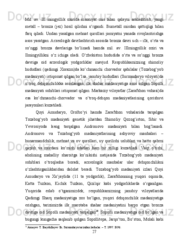 Mil.   av.   III   mingyillik   oxirida   insoniyat   mis   bilan   qalayni   aralashtirib,   yangi
metall   –   bronza   (jez)   hosil   qilishni   o‘rgandi.   Bumetall   misdan   qattiqligi   bilan
farq   qiladi.   Undan   yasalgan   mehnat   qurollari   jamiyatni   yanada   rivojlantirishga
asos yaratgan. Arxeologik davrlashtirish asosida bronza davri uch – ilk,  o‘rta  va
so‘nggi   bronza   davrlariga   bo‘linadi   hamda   mil.   av.   III mingyillik   oxiri   va
II mingyillikni   o‘z   ichiga   oladi.   O‘zbekiston   hududida   o‘rta   va   so‘nggi   bronza
davriga   oid   arxeologik   yodgorliklar   mavjud.   Respublikamizning   shimoliy
hududlari   (qadimgi   Xorazm)da   ko‘chmanchi   chorvador   qabilalar   (Tozabog‘yob
madaniyati)  istiqomat qilgan bo‘lsa,  janubiy  hududlari  (Surxondaryo viloyati)da
o‘troq   dehqonchilikka   asoslangan,   ilk   shahar   madaniyatiga   asos   solgan   Sopolli
madaniyati  sohiblari istiqomat qilgan.  Markaziy viloyatlar (Zarafshon  vohasi)da
esa   ko‘chmanchi - chorvador   va   o‘troq - dehqon   madaniyatlarining   qorishuvi
jarayonlari kuzatiladi.
Quyi   Amudaryo,   Orolbo‘yi   hamda   Zarafshon   vohalarida   tarqalgan
Tozabog‘yob   madaniyati   genetik   jihatdan   Shimoliy   Qozog‘iston,   Sibir   va
Yevrosiyoda   keng   tarqalgan   Andronovo   madaniyati   bilan   bog‘lanadi.
Andronovo   va   Tozabog‘yob   madaniyatlarining   ashyoviy   manbalari   –
hunarmandchilik,   mehnat   va   ov   qurollari,   uy   qurilishi   uslublari   va   hatto   qabrni
qazish   va   murdani   ko‘mish   odatlari   ham   bir   xilligi   kuzatiladi.   Vaqt   o‘tishi,
aholining   mahalliy   sharoitga   ko‘nikishi   natijasida   Tozabog‘yob   madaniyati
sohiblari   o‘troqlasha   boradi;   arxeologik   manbalar   ular   dehqonchilikni
o‘zlashtirganliklaridan   da lolat   beradi.   Tozabog‘yob   madaniyati   izlari   Quyi
Amudaryo   va   Xo‘jaylida   (11   ta   yodgorlik),   Zarafshonning   yuqori   oqimida,
Katta   Tuzkon,   Kichik   Tuzkon,   Qizilqir   kabi   yodgorliklarda   o‘rganilgan.
Yuqorida   eslab   o‘tganimizdek,   respublikamizning   janubiy   viloyatlarida
Qadimgi   Sharq   madaniyatiga   xos   bo‘lgan,   yuqori   dehqonchilik   madaniyatiga
erishgan,   tariximizda   ilk   marotaba   shahar   madaniyatini   barpo   etgan   bronza
davriga oid Sopolli madaniyati   tarqalgan 18
.  Sopolli madaniyatiga oid bo‘lgan va
bugungi kungacha   saqlanib qolgan   Sopollitepa,   Jarqo‘ton, Bo‘ston,   Molali  kabi
18
  Annayev  Т . Shaydullayev Sh. Surxondaryo tarixidan lavhalar. –  Т . 1997. B .96.  
27 