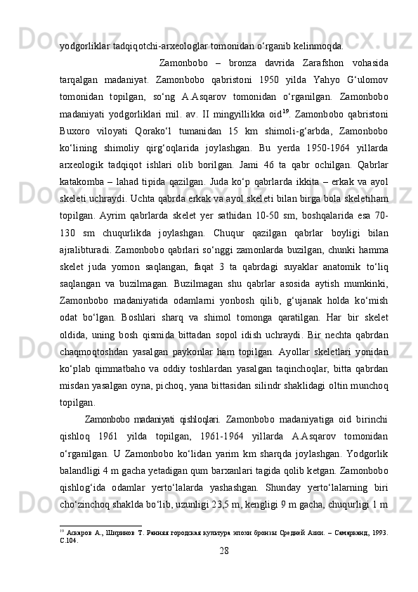 yodgorliklar  tadqiqotchi-arxeologlar  tomonidan  o‘rganib  kelinmoqda.
Zamonbobo   –   bronza   davrida   Zarafshon   vohasida
tarqalgan   madaniyat.   Zamonbobo   qabristoni   1950   yilda   Yahyo   G‘ulomov
tomonidan   topilgan,   so‘ng   A.As q arov   tomonidan   o‘rganilgan.   Zamonbobo
madaniyati   yodgorliklari   mil.   av.   II   mingyillikka   oid 19
.   Zamonbobo   qabristoni
Buxoro   viloyati   Qorako‘l   tumanidan   15   km   shimoli-g‘arbda,   Zamonbobo
ko‘lining   shimoliy   qirg‘oqlarida   joylashgan.   Bu   yerda   1950-1964   yillarda
arxeologik   tadqiqot   ishlari   olib   borilgan.   Jami   46   ta   qabr   ochilgan.   Qabrlar
katakomba   –   lahad   tipida   qazilgan.   Juda   ko‘p   qabrlarda   ikkita   –   erkak   va   ayol
skeleti uchraydi.  Uchta   qabrda  erkak va ayol skelet i  bilan birga bola skelet i ham
topilgan.   Ayrim   qabrlarda   skelet   yer   sathidan   10-50   sm,   boshqalarida   esa   70-
130   sm   chu q urlikda   joylashgan.   Chu q ur   qazilgan   qabrlar   boyligi   bilan
ajralibturadi. Zamonbobo   qabrlari  so‘nggi   zamonlarda buzilgan, chunki   hamma
skelet   juda   yomon   saqlangan,   faqat   3   ta   qabrdagi   suyaklar   anatomik   to‘liq
saqlangan   va   buzilmagan.   Buzilmagan   shu   qabrlar   asosida   aytish   mumkinki,
Zamonbo bo   madaniyatida   odamlarni   yonbosh   qilib,   g‘ujanak   holda   ko‘mish
odat   bo‘lgan.   Boshlari   sharq   va   shimol   tomonga   qaratilgan.   Har   bir   skelet
oldida,   uning   bosh   qismida   bittadan   sopol   idish   uchraydi.   Bir   nechta   qabrdan
chaqmoqtoshdan   yasalgan   paykonlar   ham   topilgan.   Ayollar   skeletlari   yonidan
ko‘plab   qimmatbaho   va   oddiy   toshlardan   yasalgan   taqinchoqlar,   bitta   qabrdan
misdan   yasalgan   oyna, pichoq, yana bittasidan s ilindr shaklidagi   oltin munchoq
topilgan.
Zamonbobo   madaniyati   qishloqlari.   Zamonbobo   madaniyatiga   oid   birinchi
qishloq   1961   yilda   topilgan,   1961-1964   yillarda   A.Asqarov   tomonidan
o‘rganilgan.   U   Zamonbobo   ko‘lidan   yarim   km   sharqda   joylashgan.   Yodgorlik
balandligi 4 m gacha yetadigan qum  barxanlari  tagida  qolib  ketgan.   Zamonbobo
qishlog‘ida   odamlar   yerto‘lalarda   yashashgan.   Shunday   yerto‘lalarning   biri
cho‘zinchoq  shaklda  bo‘lib,  uzunligi 23,5 m, kengligi 9 m gacha, chuqurligi 1 m
19
  Аскаров   А.,   Ширинов   Т.   Ранняя   городская   культура   эпохи   бронзы   Средней   Азии.   –   Самарканд,   1993.
C .104.
28 