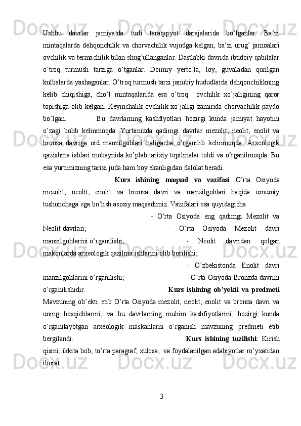 Ushbu   davrlar   jamiyatda   turli   taraqqiyot   darajalarida   bo’lganlar.   Ba’zi
mintaqalarda   dehqonchilik   va   chorvachilik   vujudga   kelgan,   ba’zi   urug’   jamoalari
ovchilik va termachilik bilan shug’ullanganlar. Dastlabki davrida ibtidoiy qabilalar
o’troq   turmush   tarziga   o’tganlar.   Doimiy   yerto’la,   loy,   guvaladan   qurilgan
kulbalarda yashaganlar. O’troq turmush tarzi janubiy hududlarda dehqonchilikning
kelib   chiqishiga,   cho’l   mintaqalarida   esa   o’troq     ovchilik   xo’jaligining   qaror
topishiga olib kelgan. Keyinchalik ovchilik xo’jaligi  zamirida chorvachilik paydo
bo’lgan.  Bu   davrlarning   kashfiyotlari   hozirgi   kunda   jamiyat   hayotini
o’zagi   bolib   kelinmoqda.   Yurtimizda   qadimgi   davrlar   mezolit,   neolit,   enolit   va
bronza   davriga   oid   manzilgohlari   haligacha   o’rganilib   kelinmoqda.   Arxeologik
qazishma ishlari mobaynida ko’plab tarixiy topilmalar toldi va o’rganilmoqda. Bu
esa yurtimizning tarixi juda ham boy ekanligidan dalolat beradi. 
Kurs   ishining   maqsad   va   vazifasi   O’rta   Osiyoda
mezolit,   neolit,   enolit   va   bronza   davri   va   manzilgohlari   haqida   umumiy
tushunchaga ega bo’lish asosiy maqsadimiz. Vazifalari esa quyidagicha 
-   O’rta   Osiyoda   eng   qadimgi   Mezolit   va
Neolit davrlari;  -   O’rta   Osiyoda   Mezolit   davri
manzilgohlarini o’rganilishi; -   Neolit   davridan   qolgan
makonlarda arxeologik qazilma ishlarini olib borilishi; 
-   O’zbekistonda   Enolit   davri
manzilgohlarini o’rganilishi;  - O’rta Osiyoda Bronzda davrini
o’rganilishidir. Kurs   ishining   ob’yekti   va   predmeti
Mavzuning   ob’ekti   etib   O’rta   Osiyoda   mezolit,   neolit,   enolit   va   bronza   davri   va
uning   bosqichlarini,   va   bu   davrlarning   muhim   kashfiyotlarini,   hozirgi   kunda
o’rganilayotgan   arxeologik   maskanlarni   o’rganish   mavzuning   predmeti   etib
bergilandi. Kurs   ishining   tuzilishi:   Kirish
qismi, ikkita bob, to’rta paragraf, xulosa,  va foydalanilgan adabiyotlar ro’yxatidan
iborat.
3 