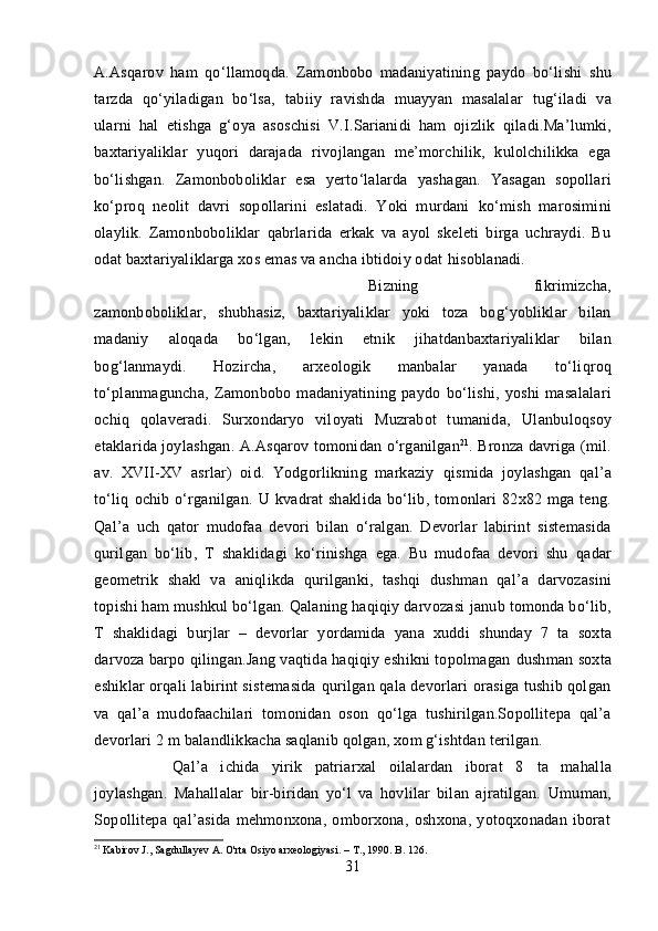 A.Asqarov   ham   qo‘llamoqda.   Zamonbobo   madaniyatining   paydo   bo‘lishi   shu
tarzda   qo‘yiladigan   bo‘lsa,   tabiiy   ravishda   muayyan   masalalar   tug‘iladi   va
ularni   hal   etishga   g‘oya   asoschisi   V.I.Sarianidi   ham   ojizlik   qiladi. Ma’lumki,
baxtariyaliklar   yuqori   darajada   rivojlangan   me’morchilik,   kulolchilikka   ega
bo‘lishgan.   Zamonboboliklar   esa   yerto‘lalarda   yashagan.   Yasagan   sopollari
ko‘proq   neolit   davri   sopollarini   eslatadi.   Yoki   murdani   ko‘mish   marosimini
olaylik.   Zamonboboliklar   qabrlarida   erkak   va   ayol   skeleti   birga   uchraydi.   Bu
odat baxtariyaliklarga xos emas va ancha ibtidoiy odat  hisoblanadi.
Bizning   fikrimizcha,
zamonboboliklar,   shubhasiz,   baxtariyaliklar   yoki   toza   bog‘yobliklar   bilan
madaniy   aloqada   bo‘lgan,   lekin   etnik   jihatdan baxtariyaliklar   bilan
bog‘lanmaydi.   Hozircha,   arxeologik   manbalar   yanada   to‘liqroq
to‘planmaguncha,   Zamonbobo   madaniyatining   paydo   bo‘lishi,   yoshi   masalalari
ochiq   qolaveradi.   Surxondaryo   viloyati   Muzrabot   tumanida,   Ulanbuloqsoy
etaklarida joylashgan.  A.Asqarov  tomonidan  o‘rganilgan 21
.  Bronza davriga (mil.
av.   XVII-XV   asrlar)   oid.   Yodgorlikning   markaziy   qismida   joylashgan   qal’a
to‘liq   ochib   o‘rganilgan.   U  kvadrat   shakl i da   bo‘lib,   tomonlari  82 x 82  mga  teng.
Qal’a   uch   qator   mudofaa   devori   bilan   o‘ralgan.   Devorlar   labirint   sistemasida
qurilgan   bo‘lib,   T   shaklidagi   ko‘rinishga   ega.   Bu   mudofaa   devori   shu   qadar
geometrik   shakl   va   aniqlikda   qurilganki,   tashqi   dushman   qal’a   darvozasini
topishi  ham  mushkul  bo‘lgan. Qalaning haqiqiy darvozasi  janub  tomonda bo‘lib,
T   shaklidagi   burjlar   –   devorlar   yordamida   yana   xuddi   shunday   7   ta   soxta
darvoza barpo qilingan.Jang vaqtida haqiqiy eshikni topolmagan  dushman  soxta
eshiklar orqali   labirint sistemasida   qurilgan qala devorlari orasiga tushib qolgan
va   qal’a   mudofaachilari   tomonidan   oson   qo‘lga   tushirilgan.Sopollitepa   qal’a
devorlari  2 m balandlikkacha saqlanib qolgan, xom g‘ishtdan terilgan.
Qal’a   ichida   yirik   patriarxal   oilalardan   iborat   8   ta   mahalla
joylashgan.   Mahallalar   bir-biridan   yo‘l   va   hovlilar   bilan   ajratilgan.   Umuman,
Sopollitepa   qal’asida   mehmonxona,   omborxona,   oshxona,   yotoqxonadan   iborat
21
  Kabirov J., Sagdullayev A. O'rta Osiyo arxeologiyasi. –  Т ., 1990. B. 126.
31