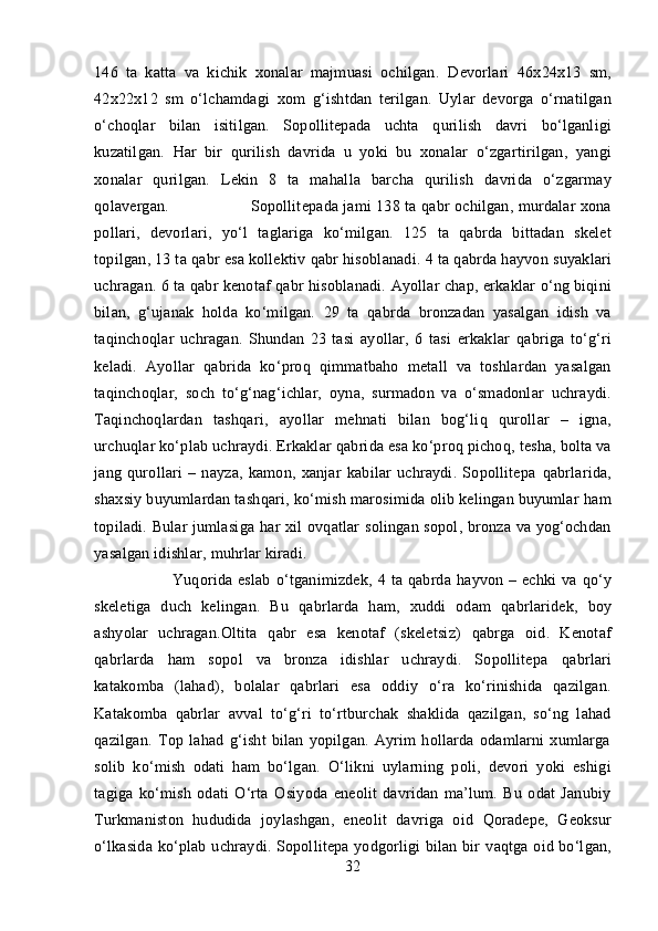 146   ta   katta   va   kichik   xonalar   majmuasi   ochilgan.   Devorlari   46 x 24 x 13   sm,
42 x 22 x 12   sm   o‘lchamdagi   xom   g‘ ishtdan   terilgan.   Uylar   devorga   o‘rnatilgan
o‘choqlar   bilan   isitilgan.   Sopollitepada   uchta   q urilish   davri   bo‘lganligi
kuzatilgan.   Har   bir   q urilish   davrida   u   yoki   bu   xonalar   o‘zgartirilgan,   yangi
xonalar   qurilgan.   Lekin   8   ta   mahalla   barcha   qurilish   davrida   o‘zgarmay
qolavergan. Sopollitepada jami 138 ta  qabr   ochilgan, murdalar xona
pollari,   devorlari,   yo‘l   taglariga   ko‘milgan.   125   ta   q abrda   bittadan   skelet
topilgan, 13 ta  q abr esa kollektiv  qabr hisoblanadi.  4 ta  qabrda hayvon  suyaklari
uchragan. 6 ta  qabr  kenotaf  qabr hisoblanadi.  Ayollar chap, erkaklar  o‘ng biqini
bilan,   g‘ujanak   holda   ko‘milgan.   29   ta   qabrda   bronzadan   yasalgan   idish   va
taqinchoqlar   uchragan.   Shundan   23   tasi   ayollar,   6   tasi   erkaklar   qabriga   to‘g‘ri
keladi.   Ayollar   qabrida   ko‘proq   qimmatbaho   metall   va   toshlardan   yasalgan
taqinchoqlar,   soch   to‘g‘nag‘ichlar,   oyna,   surmadon   va   o‘smadonlar   uchraydi.
Taqinchoqlardan   tashqari,   ayollar   mehnati   bilan   bog‘liq   qurollar   –   igna,
urchuqlar ko‘plab  uchraydi. Erkaklar  qabrida  esa  ko‘proq pichoq,  tesha, bolta va
jang   qurollari   –   nayza,   kamon,   xanjar   kabilar   uchraydi.   Sopollitepa   qabrlarida,
shaxsiy   buyumlardan  tashqari, ko‘mish  marosimida olib kelingan buyumlar  ham
topiladi. Bular jumlasiga   har   xil   ovqatlar   solingan sopol, bronza va yog‘ochdan
yasalgan idishlar,  muhrlar  kiradi.
Yuqorida  eslab   o‘tganimizdek,   4 ta  qabrda   hayvon   – echki  va   qo‘y
skeletiga   duch   kelingan.   Bu   qabrlarda   ham,   xuddi   odam   qabrlaridek,   boy
ashyolar   uchragan.Oltita   qabr   esa   kenotaf   (skeletsiz)   qabrga   oid.   Kenotaf
qabrlarda   ham   sopol   va   bronza   idishlar   uchraydi.   Sopollitepa   qabrlari
katakomba   (lahad),   bolalar   qabrlari   esa   oddiy   o‘ra   ko‘rinishida   qazilgan.
Katakomba   qabrlar   avval   to‘g‘ri   to‘rtburchak   shaklida   qazilgan,   so‘ng   lahad
qazilgan.   Top   lahad   g‘isht   bilan   yopilgan.   Ayrim   hollarda   odamlarni   xumlarga
solib   ko‘mish   odati   ham   bo‘lgan.   O‘likni   uylarning   poli,   devori   yoki   eshigi
tagiga   ko‘mish   odati   O‘rta   Osiyoda   eneolit   davridan   ma’lum.   Bu   odat   Janubiy
Turkmaniston   hududida   joylashgan,   eneolit   davriga   oid   Qoradepe,   Geoksur
o‘lkasida ko‘plab   uchraydi. Sopollitepa yodgorligi bilan bir   vaqtga   oid   bo‘lgan,
32 