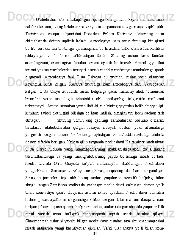 O’zbekiston   o’z   mustaqilligini   qo’lga   kiritgandan   keyin   mamlakatimiz
xalqlari tarixini, uning betakror madaniyatini o’rganishni o’ziga maqsad qilib oldi.
Tariximizni   chuqur   o’rganishni   Prezident   Đslom   Karimov   o’zlarining   qator
chiqishlarida   doimo   uqdirib   keladi.   Arxeologiya   ham   tarix   fanining   bir   qismi
bo’lib,   bu  ikki   fan   bir-biriga   qaramaqarshi   bo’lmasdan,   balki   o’zaro   hamkorlikda
ishlaydigan   va   bir-birini   to’ldiradigan   fandir.   Shuning   uchun   tarix   fanidan
arxeologiyani,   arxeologiya   fanidan   tarixni   ajratib   bo’lmaydi.   Arxeologiya   fani
tarixni  yozma manbalardan tashqari asosan  moddiy madaniyat  manbalariga qarab
o’rganadi.   Arxeologiya   fani   O’rta   Osiyoga   bu   xududni   ruslar   bosib   olgandan
keyingina   kirib   kelgan.   Rossiya   xududiga   ham   arxeologiya   fani   Yevropadan
kelgan.   O’rta   Osiyo   xududida   ruslar   kelgunga   qadar   mahalliy   aholi   tomonidan
biron-bir   yerda   arxeologik   izlanishlar   olib   borilganligi   to’g’risida   ma’lumot
uchramaydi. Ammo insoniyat yaratilibdi-ki, u o’zining qayerdan kelib chiqqanligi,
kimlarni  avlodi ekanligini  bilishga  bo’lgan intilish, qiziqish uni  hech qachon tark
etmagan. Shuning   uchun   eng   qadimgi   zamonlardan   boshlab   o’zlarini
tarixlarini   otabobolaridan   qolgan   hikoya,   rivoyat,   doston,   yoki   afsonalarga
yo’girilib   ketgan   tarixni   bir-birlariga   aytishgan   va   avloddan-avlodga   alohida
doston sifatida berilgan. Xulosa qilib aytganda neolit davri Kaltaminor madaniyati
O’rta   Osiyo   huduida   yangi   manzilgohlarning   shakllanishiga,aholi   xo’jaligining
takomillashuviga   va   yangi   mashg’ulotlarning   paydo   bo’lishiga   sabab   bo’ladi.
Neolit   davrida   O’rta   Osiyoda   ko’plab   madaniaytlar   shakllangan.   Neolitdavri
yodgorliklari   Samarqand   viloyatining   Sazag’on   qishlog’ida   ham   o’rganilgan.
Sazag’on   jamoalari   tog’   oldi   buloq   suvlari   yoqalarida   ovchilik   ho’jaligi   bilan
shug’ullangan.Zarafshon   vodiysida   yashagan   neolit   davri   qabilalari   shaxta   yo’li
bilan   xom-ashyo   qazib   chiqarish   usulini   ixtiro   qiladilar.   Neolit   davri   odamlari
toshning   xususiyatlarini   o’rganishga   e’tibor   bergan.   Ular   ma’lum   darajada   nam
tortgan (chaqmoqtosh qancha ko’p nam tortsa, undan istalgan shaklda yuqori sifatli
qurol   yasash   oson   bo’lgan)   chaqmoqtosh   topish   ustida   harakat   qilgan.
Chaqmoqtosh   sirlarini   yaxshi   bilgan   neolit   davri   ustalari   ana   shu   chaqmoqtoshni
izlash   natijasida   yangi   kashfiyotlar   qildilar.   Ya’ni   ular   shaxta   yo’li   bilan   xom-
34 