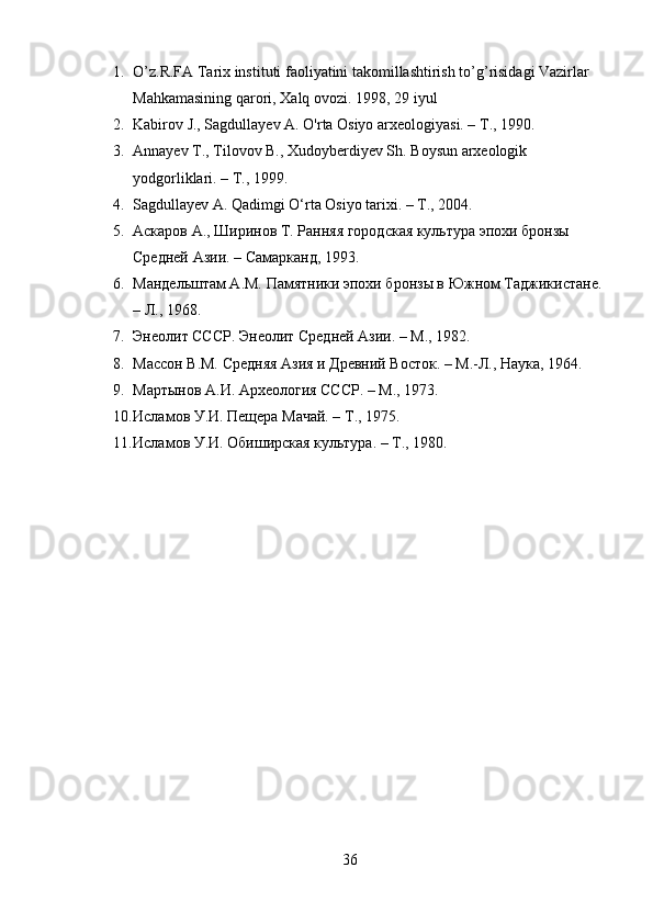 1. O’z.R.FA Tarix instituti faoliyatini takomillashtirish to’g’risidagi Vazirlar 
Mahkamasining qarori, Xalq ovozi.  1998, 29 iyul
2. Kabirov J., Sagdullayev A. O'rta Osiyo arxeologiyasi. –  Т ., 1990.
3. Annayev T., Tilovov B., Xudoyberdiyev Sh.  Boysun arxeologik 
yodgorliklari. – T., 1999.
4. Sagdullayev A. Qadimgi O‘rta Osiyo tarixi. – T., 2004.
5. Аскаров А., Ширинов Т. Ранняя городская культура эпохи бронзы 
Средней Азии. – Самарканд, 1993.
6. Мандельштам А.М. Памятники эпохи бронзы в Южном Таджикистане. 
– Л., 1968.
7. Энеолит СССР. Энеолит Средней Азии. – М., 1982.
8. Массон В.М. Средняя Азия и Древний Восток. – М.-Л., Наука, 1964.
9. Мартынов А.И. Археология СССР. – М., 1973.
10. Исламов У.И. Пещера Мачай. – Т., 1975.
11. Исламов У.И. Обиширская культура. – Т., 1980.
36 