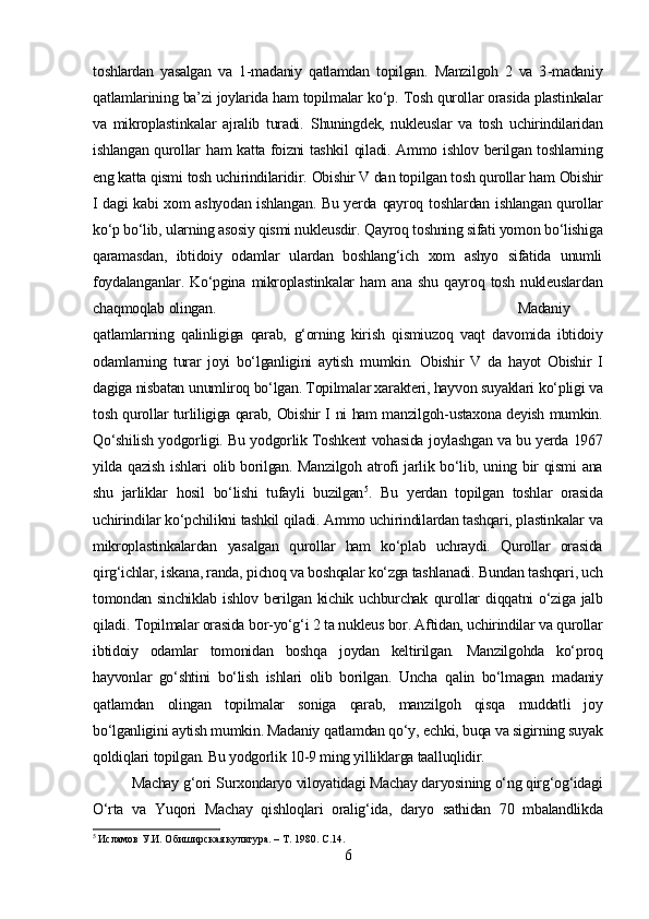 toshlardan   yasalgan   va   1 - madaniy   qatlamdan   topilgan.   Manzilgoh   2   va   3 - madaniy
qatlamlarining  ba’zi joylarida ham topilmalar   ko‘p.  Tosh qurollar orasida plastinkalar
va   mikroplastinkalar   ajralib   turadi.   Shuningdek,   nukleuslar   va   tosh   uchirindilaridan
ishlangan qurollar   ham   katta foizni tashkil   qiladi.   Ammo ishlov berilgan toshlarning
eng katta  qismi  tosh uchirindilaridir.   Obishir V dan topilgan tosh qurollar  ham  Obishir
I dagi kabi xom ashyodan ishlangan. Bu yerda   qayroq   toshlardan ishlangan qurollar
ko‘p bo‘lib,  ularning asosiy qismi nukleusdir.  Qayroq  toshning sifati yomon  bo‘lishiga
qaramasdan,   ibtidoiy   odamlar   ulardan   boshlang‘ich   xom   ashyo   sifatida   unumli
foydalanganlar.   Ko‘pgina   mikroplastinkalar   ham   ana shu   qayroq   tosh nukleuslardan
chaqmoqlab  olingan.  Madaniy
qatlamlarning   qalinligiga   qarab,   g‘orning   kirish   qismiuzoq   vaqt   davomida   ibtidoiy
odamlarning   turar   joyi   bo‘lganligini   aytish   mumkin.   Obishir   V   da   hayot   Obishir   I
dagiga  nisbatan  unumliroq bo‘lgan. Topilmalar xarakteri, hayvon  suyaklari  ko‘pligi  va
tosh   qurollar turliligiga qarab,   Obishir   I   ni   ham manzilgoh - ustaxona deyish   mumkin.
Qo‘shilish yodgorligi. Bu yodgorlik Toshkent vohasida   joylashgan   va bu yerda 1967
yilda qazish   ishlari   olib borilgan. Manzilgoh atrofi jarlik bo‘lib, uning bir qismi ana
shu   jarliklar   hosil   bo‘lishi   tufayli   buzilgan 5
.   Bu   yerdan   topilgan   toshlar   orasida
uchirindilar  ko‘pchilikni tashkil qiladi. Ammo uchirindilardan tashqari, plastinkalar  va
mikroplastinkalardan   yasalgan   qurollar   ham   ko‘plab   uchraydi.   Qurollar   orasida
qirg‘ichlar,  iskana, randa,  pichoq va boshqalar ko‘zga tashlanadi. Bundan tashqari, uch
tomondan sinchiklab ishlov berilgan kichik uchburchak   qurollar   diqqatni o‘ziga jalb
qiladi.  Topilmalar orasida  bor-yo‘g‘i 2  ta nukleus bor. Aftidan, uchirindilar va qurollar
ibtidoiy   odamlar   tomonidan   boshqa   joydan   keltirilgan.   Manzilgohda   ko‘proq
hayvonlar   go‘shtini   bo‘lish   ishlari   olib   borilgan.   Uncha   qalin   bo‘lmagan   madaniy
qatlamdan   olingan   topilmalar   soniga   qarab,   manzilgoh   qisqa   muddatli   joy
bo‘lganligini  aytish mumkin. Madaniy  qatlamdan qo‘y,  echki,  buqa  va sigirning suyak
qoldiqlari  topilgan. Bu yodgorlik 10-9 ming yilliklarga  taalluqlidir.
Machay  g‘ori   Surxondaryo viloyatidagi Machay daryosining  o‘ng qirg‘og‘idagi
O‘rta   va   Yuqori   Machay   qishloqlari   oralig‘ida,   daryo   sathidan   70   m balandlikda
5
  Исламов У.И. Обиширская культура. – Т. 1980.  C .14.
6