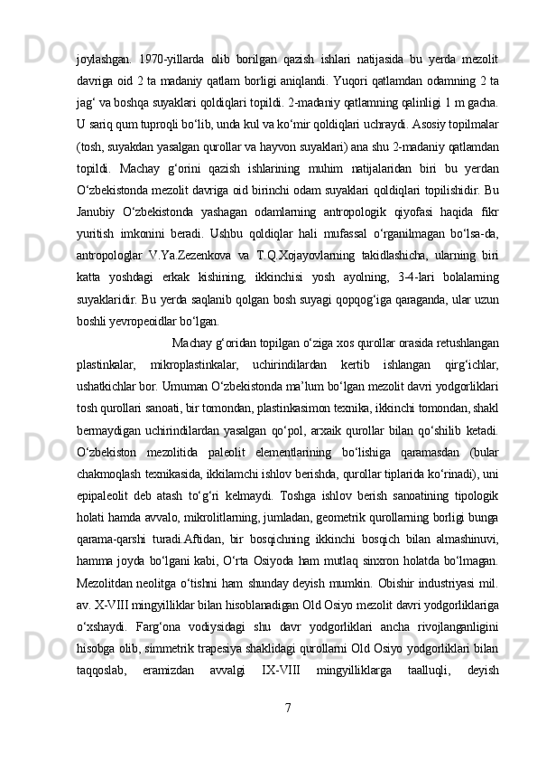 joylashgan.   1970-yillarda   olib   borilgan   qazish   ishlari   natijasida   bu   yerda   mezolit
davriga oid 2 ta madaniy   qatlam   borligi aniqlandi.   Yuqori qatlamdan   odamning 2 ta
jag‘  va  boshqa  suyaklari  qoldiqlari  topildi. 2-madaniy  qatlamning qalinligi  1 m gacha.
U  sariq qum tuproqli bo‘lib, unda  kul va  ko‘mir qoldiqlari  uchraydi. Asosiy topilmalar
(tosh, suyakdan yasalgan qurollar va  hayvon  suyaklari) ana shu 2-madaniy  qatlamdan
topildi.   Machay   g‘orini   qazish   ishlarining   muhim   natijalaridan   biri   bu   yer dan
O‘zbekistonda   mezolit davriga oid birinchi odam suyaklari   qoldiqlari   topilishidir. Bu
Janubiy   O‘zbekistonda   yashagan   odamlarning   antropologik   qiyofasi   haqida   fikr
yuritish   imkonini   beradi.   Ushbu   qoldiqlar   hali   mufassal   o‘rganilmagan   bo‘lsa-da,
antropologlar   V.Ya.Zezenkova   va   T.Q.Xojayovlarning   takidlashicha,   ularning   biri
katta   yoshdagi   erkak   kishining,   ikkinchisi   yosh   ayolning,   3-4-lari   bolalarning
suyaklari dir.   Bu yerda saqlanib   qolgan   bosh suyagi   qopqog‘iga qaraganda,   ular uzun
boshli yevropeoidlar  bo‘lgan.
Machay g‘oridan topilgan  o‘ziga  xos qurollar orasida retushlangan
plastinkalar,   mikroplastinkalar,   uchirindilardan   kertib   ishlangan   qirg‘ichlar,
ushatkichlar bor.   Umuman  O‘zbekistonda  ma’lum  bo‘lgan  mezolit davri yodgorliklari
tosh qurollari   sanoati, bir tomondan, plastinkasimon texnika, ikkinchi tomondan, shakl
bermaydigan   uchirindilardan   yasalgan   qo‘pol,   arxaik   qurollar   bilan   qo‘shilib   ketadi.
O‘zbekiston   mezolitida   paleolit   elementlarining   bo‘lishiga   qaramasdan   (bular
chakmoqlash  texnikasida, ikkilamchi ishlov berishda, qurollar tiplarida ko‘rinadi), uni
epipaleolit   deb   atash   to‘g‘ri   kelmaydi.   Toshga   ishlov   berish   sanoatining   tipologik
holati hamda   avvalo, mikrolitlarning, jumladan, geometrik qurollarning borligi bunga
qarama-qarshi   turadi.Aftidan,   bir   bosqichning   ikkinchi   bosqich   bilan   almashinuvi,
hamma   joyda   bo‘lgani   kabi,   O‘rta   Osiyoda   ham mutlaq   sinxron   holatda bo‘lmagan.
Mezolitdan  neolitga   o‘tishni  ham   shunday deyish mumkin.   Obishir industriyasi  mil.
av. X-VIII mingyilliklar bilan  hisoblanadigan  Old Osiyo mezolit davri yodgorliklariga
o‘xshaydi.   Farg‘ona   vodiysidagi   shu   davr   yodgorliklari   ancha   rivojlanganligini
hisobga   olib, simmetrik trapesiya shaklidagi qurollarni Old Osiyo yodgorliklari bilan
taqqoslab,   eramizdan   avvalgi   IX - VIII   mingyilliklarga   taalluqli,   deyish
7