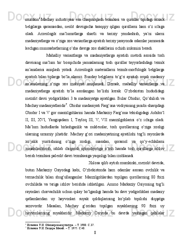 mumkin 6
.Machay   industriyasi   esa   chaqmoqlash   texnikasi   va   qurollar   tipidagi   arxaik
belgilarga   qaramasdan,   neolit   davrigacha   taraqqiy   qilgan   qurollarni   ham   o‘z   ichiga
oladi.   Arxeologik   ma’lumotlarga   shartli   va   tarixiy   yondashish,   ya’ni   ularni
madaniyatlarga va  o‘ziga  xos variantlarga ajratish tarixiy jarayonda odamlar jamoasida
kechgan munosabatlarning  o‘sha  davrga xos shakllarini ochish imkonini beradi.
Mahalliy   variantlarga   va   madaniyatlarga   ajratish   metodi   asosida   tosh
davrining   ma’lum   bir   bosqichida   jamoalarning   tosh   qurollar   tayyorlashdagi   texnik
an’analarini   aniqlash   yotadi.   Arxeologik   materiallarni   texnik-morfologik   belgilarga
ajratish bilan tiplarga   bo‘la   olamiz. Bunday belgilarni   to‘g‘ri   ajratish   orqali   madaniy
an’analarning   o‘ziga   xos   mohiyati   aniqlanadi.   Demak,   mahalliy   variantlarga   va
madaniyatlarga   ajratish   to‘la   asoslangan   bo‘lishi   kerak.   O‘zbekiston   hududidagi
mezolit davri yodgorliklari 3 ta madaniyatga ajratilgan. Bular Obishir,   Qo‘shilish   va
Machay madaniyatlaridir 7
.   Obishir madaniyati Farg‘ona vodiysining  janubi-sharqidagi
Obishir I va V gor manzilgohlarini   hamda   Markaziy Farg‘ona tekisligidagi   Ashiko‘l
II,   III,   XVI,   Yangiqadam   I,   Toyloq   III,   V,   VII   manzilgohlarini   o‘z   ichiga   oladi.
Ma’lum   hududlarda   birlashganlik   va   nukleuslar,   tosh   qurollarning   o‘ziga   xosligi
ularning  umumiy   jihatidir.   Machay  g‘ori  madaniyatining  ajratilishi   tog‘li   rayonlarda
xo‘jalik   yuritishning   o‘ziga   xosligi,   masalan,   qoramol   va   qo‘y-echkilarni
xonakilashtirish,   ishlab   chiqarish   iqtisodiyotiga   o‘tish   hamda   tosh   qurollarga   ishlov
berish texnikasi paleolit davri texnikasiga  yaqinligi  bilan izohlanadi.
Xulosa  qilib  aytish mumkinki, mezolit davrida,
butun   Markaziy   Osiyodagi   kabi,   O‘zbekistonda   ham   odamlar   asosan   ovchilik   va
termachilik   bilan   shug‘ullanganlar.   M anzilgohlardan   topilgan   qurollarning   80   foizi
ovchilikda   va   teriga   ishlov   berishda   ishlatilgan.   Ammo   Markaziy   Osiyoning   tog‘li
rayonlari chorvachilik uchun qulay   bo‘lganligi hamda   bu davr yodgorliklari madaniy
qatlamlaridan   uy   hayvonlari   suyak   qoldiqlarining   ko‘plab   topilishi   diqqatga
sazovordir.   Masalan,   Machay   g‘oridan   topilgan   suyaklarning   90   foizi   uy
hayvonlarining   suyaklaridir.   Markaziy   Osiyoda   bu   davrda   yashagan   qabilalar
6
 Исламов У.И. Обиширская культура. – Т. 1980.  C .37.
7
 Исламов У.И. Пещера Мачай. – Т. 1975.  C .40.
8