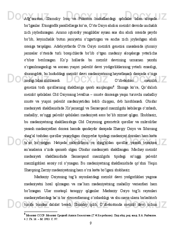 Afg‘oniston,   Shimoliy   Iroq   va   Pokiston   hududlaridagi   qabilalar   bilan   aloqada
bo‘lganlar.   Etnografik parallellarga ko‘ra, O‘rta Osiyo aholisi  mezolit davrida  unchalik
zich   joylashmagan.   Ammo   iqtisodiy   yangiliklar   aynan   ana   shu   aholi   orasida   paydo
bo‘lib,   keyinchalik   butun   jamiyatni   o‘zgartirgan   va   ancha   zich   joylashgan   aholi
orasiga   tarqalgan.   Adabiyotlarda   O‘rta   Osiyo   mezoliti   genezisi   masalasida   ijtimoiy
jamoalar   o‘rtasida   turli   bosqichlarda   bo‘lib   o‘tgan   madaniy   aloqalarga   yetarlicha
e’tibor   berilmagan.   Ko‘p   hollarda   bu   mezolit   davrining   umuman   yaxshi
o‘rganilmaganligi   va   asosan   yuqori   paleolit   davri   yodgorliklarining   yetarli   emasligi,
shuningdek, bu hududdagi  mezolit davri  madaniyatining hayratlanarli  darajada  o‘ziga
xosligi bilan izohlanadi. O‘zbekiston   mezoliti
genezisi   tosh   qurollarning   shakllariga   qarab   aniqlangan 8
.   Shunga   ko‘ra,   Qo‘shilish
mezolit   qabilalari Old Osiyoning levallua –   muste   doirasiga yaqin turuvchi mahalliy
muste   va   yuqori   paleolit   madaniyatidan   kelib   chiqqan,   deb   hisoblanadi.   Obishir
madaniyati  shakllanishida Xo‘jamazgil  va Samarqand  manzilgohi kabilarga o‘xshash,
mahalliy, so‘nggi   paleolit   qabilalari   madaniyati   asos bo‘lib xizmat qilgan. Shubhasiz,
bu   madaniyatning   shakllanishiga   Old   Osiyoning   geometrik   qurollar   va   mikrolitlar
yasash   madaniyatlari   doirasi   hamda   qandaydir   darajada   Sharqiy   Osiyo   va   Sibirning
shag‘al  toshdan  qurollar  yasaydigan chopperlar tipidagi madaniyat doiralari ham katta
ta’sir   ko‘rsatgan.   Natijada   mikrolitlarni   va   shag‘aldan   qurollar   yasash   texnikasi
an’analarini   o‘zida   qamrab   olgan   Obishir   madaniyati   shakllangan.   Machay   mezolit
madaniyati   shakllanishida   Samarqand   manzilgohi   tipidagi   so‘nggi   paleolit
manzilgohlari   asosiy   rol   o‘ynagan.   Bu   madaniyatning   shakllanishida   qo‘shni   Yaqin
Sharqning  Zarziy madaniyatining  ham o‘rni  katta bo‘l gani shubhasiz.
Markaziy   Osiyoning   tog‘li   rayonlaridagi   mezolit   davri   yodgorliklari   yagona
madaniyatni   hosil   qilmagan   va   ma’lum   madaniyatning   mahalliy   variantlari   ham
bo‘lmagan.   Ular   mustaqil   taraqqiy   qilganlar.   Markaziy   Osiyo   tog‘li   rayonlari
madaniyatlaridagi ba’zi bir elementlarning  o‘xshashligi  va shu narsa ularni birlashtirib
turishi   bundan   dalolat   beradi.   Shunday   qilib,   O‘zbekistonda   mezolit   davri   uchun
8
 Мезолит СССР. Мезолит Средней Азии и Казахстана (Г.Ф.Ко-робкова). Под общ. ред. акад. Б.А. Рыбакова.
4.2. Гл. 16. – М. 1983.  C . 97.
9