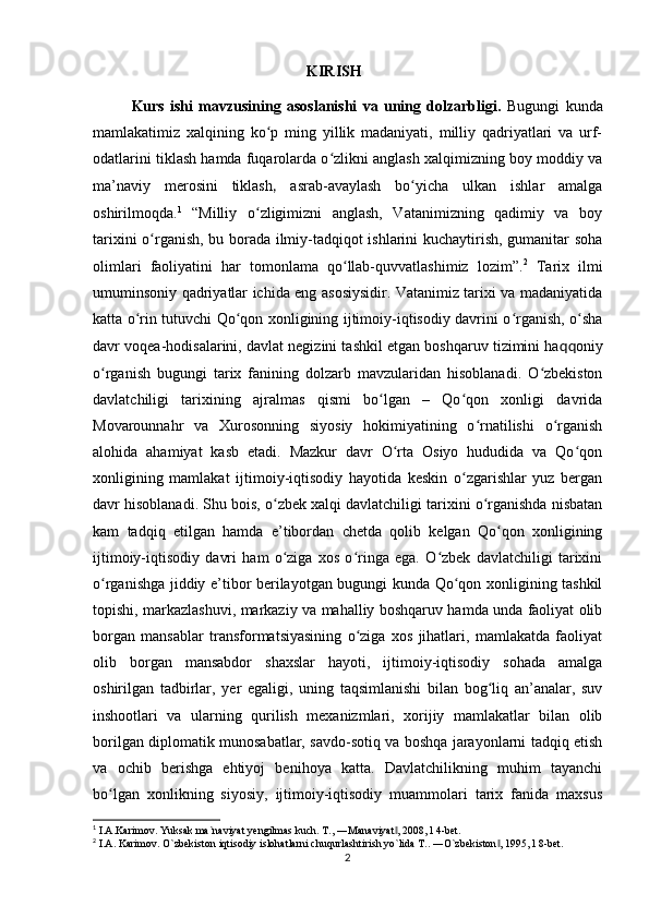                                                          KIRISH
Kurs   ishi   mavzusining   asoslanishi   va   uning   dolzarbligi.   Bugungi   kunda
mamlakatimiz   xalqining   ko p   ming   yillik   madaniyati,   milliy   qadriyatlari   va   urf-ʻ
odatlarini tiklash hamda fuqarolarda o zlikni anglash xalqimizning boy moddiy va	
ʻ
ma’naviy   merosini   tiklash ,   asrab-avaylash   bo yicha   ulkan   ishlar   amalga	
ʻ
oshirilmoqda. 1
  “Milliy   o zligimizni   anglash,   Vatanimizning   qadimiy   va   boy	
ʻ
tarixini o rganish, bu borada ilmiy-tadqiqot ishlarini kuchaytirish, gumanitar soha	
ʻ
olimlari   faoliyatini   har   tomonlama   qo llab-quvvatlashimiz   lozim”.	
ʻ 2
  Tarix   ilmi
umuminsoniy qadriyatlar ichida eng asosiysidir. Vatanimiz tarixi va madaniyatida
katta o rin tutuvchi Qo qon xonligining ijtimoiy-iqtisodiy davrini o rganish, o sha	
ʻ ʻ ʻ ʻ
davr voqea-hodisalarini, davlat negizini tashkil etgan boshqaruv tizimini ha qq oniy
o rganish   bugungi   tarix   fanining   dolzarb   mavzularidan   hisoblanadi.   O zbekiston	
ʻ ʻ
davlatchiligi   tarixining   ajralmas   qismi   bo lgan   –   Qo qon   xonligi   davrida	
ʻ ʻ
Movarounnahr   va   Xurosonning   siyosiy   hokimiyatining   o rnatilishi   o rganish	
ʻ ʻ
alohida   ahamiyat   kasb   etadi.   Mazkur   davr   O rta   Osiyo   hududida   va   Qo qon	
ʻ ʻ
xonligining   mamlakat   ijtimoiy-iqtisodiy   hayotida   keskin   o zgarishlar   yuz   bergan	
ʻ
davr hisoblanadi. Shu bois, o zbek xalqi davlatchiligi tarixini o rganishda nisbatan	
ʻ ʻ
kam   tadqiq   etilgan   hamda   e’tibordan   chetda   qolib   kelgan   Qo qon   xonligining	
ʻ
ijtimoiy-iqtisodiy   davri   ham   o ziga   xos   o ringa   ega.   O zbek   davlatchiligi   tarixini	
ʻ ʻ ʻ
o rganishga jiddiy e’tibor berilayotgan bugungi kunda Qo qon xonligining tashkil	
ʻ ʻ
topishi, markazlashuvi, markaziy va mahalliy boshqaruv hamda unda faoliyat olib
borgan   mansablar   transformatsiyasining   o ziga   xos   jihatlari,   mamlakatda   faoliyat	
ʻ
olib   borgan   mansabdor   shaxslar   hayoti,   ijtimoiy-iqtisodiy   sohada   amalga
oshirilgan   tadbirlar,   yer   egaligi,   uning   taqsimlanishi   bilan   bog liq   an’analar,   suv	
ʻ
inshootlari   va   ularning   qurilish   mexanizmlari,   xorijiy   mamlakatlar   bilan   olib
borilgan diplomatik munosabatlar, savdo-sotiq va boshqa jarayonlarni tadqiq etish
va   ochib   berishga   ehtiyoj   benihoya   katta.   Davlatchilikning   muhim   tayanchi
bo lgan   xonlikning   siyosiy,   ijtimoiy-iqtisodiy   muammolari   tarix   fanida   maxsus	
ʻ
1
 I.A.Karimov. Yuksak ma`naviyat yengilmas kuch.  T., ―Manaviyat , 2008, l 4-bet.	
‖
2
 I.A. Karimov. O`zbekiston iqtisodiy islohatlarni chuqurlashtirish yo`lida T.. ―O`zbekiston , 1995, l 8-bet.	
‖
2 