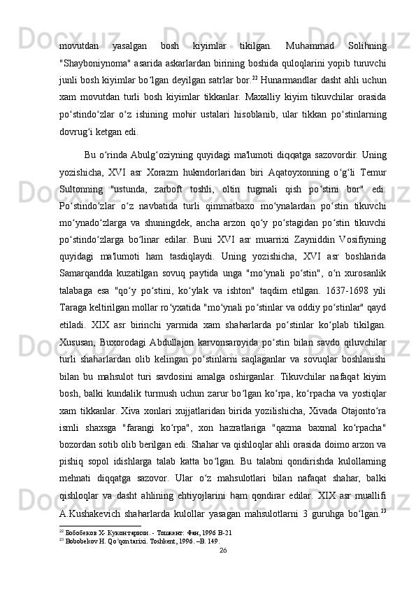 movutdan   yasalgan   bosh   kiyimlar   tikilgan.   Mu ha mmad   Soli h ning
"Shayboniynoma" asarida askarlardan birining boshida quloqlarini yopib turuvchi
junli bosh kiyimlar bo lgan deyilgan satrlar bor.ʻ 22
  Hunarmandlar dasht ahli uchun
xam   movutdan   turli   bosh   kiyimlar   tikkanlar.   Maxalliy   kiyim   tikuvchilar   orasida
po stindo zlar   o z   ishining   mo	
ʻ ʻ ʻ h ir   ustalari   hisoblanib,   ular   tikkan   po stinlarning	ʻ
dovrug i ketgan edi. 	
ʻ
Bu  o rinda  Abulg oziyning  quyidagi  ma'lumoti  di	
ʻ ʻ qq atga  sazovordir.  Uning
yozishicha,   XVI   asr   Xorazm   hukmdorlaridan   biri   Aqatoyxonning   o g li   Temur	
ʻ ʻ
Sultonning   "ustunda,   zarboft   toshli,   oltin   tugmali   qish   po stini   bor"   edi.	
ʻ
Po stindo zlar   o z   navbatida   turli   qimmatbaxo   mo ynalardan   po stin   tikuvchi	
ʻ ʻ ʻ ʻ ʻ
mo ynado zlarga   va   shuningdek,   ancha   arzon   qo y   po stagidan   po stin   tikuvchi
ʻ ʻ ʻ ʻ ʻ
po stindo zlarga   bo linar   edilar.   Buni   XVI   asr   muarrixi   Zayniddin   Vosifiyning
ʻ ʻ ʻ
quyidagi   ma'lumoti   ham   tasdiqlaydi.   Uning   yozishicha,   XVI   asr   boshlarida
Samarqandda   kuzatilgan   sovuq   paytida   unga   "mo ynali   po stin",   o n   xurosanlik	
ʻ ʻ ʻ
talabaga   esa   "qo y   po stini,   ko ylak   va   ishton"   taqdim   etilgan.   1637-1698   yili	
ʻ ʻ ʻ
Taraga keltirilgan mollar ro yxatida "mo ynali po stinlar va oddiy po stinlar" qayd	
ʻ ʻ ʻ ʻ
etiladi.   XIX   asr   birinchi   yarmida   xam   sha h arlarda   po stinlar   ko plab   tikilgan.	
ʻ ʻ
Xususan,   Buxorodagi   Abdullajon   karvonsaroyida   po stin   bilan   savdo   qiluvchilar	
ʻ
turli   sha ha rlardan   olib   kelingan   po stinlarni   saqlaganlar   va   sovuqlar   boshlanishi	
ʻ
bilan   bu   mahsulot   turi   savdosini   amalga   oshirganlar.   Tikuvchilar   nafaqat   kiyim
bosh,   balki   kundalik   turmush   uchun   zarur   bo lgan   ko rpa,   ko rpacha   va   yostiqlar	
ʻ ʻ ʻ
xam   tikkanlar.   Xiva   xonlari   xujjatlaridan   birida   yozilishicha,   Xivada   Otajonto ra	
ʻ
ismli   shaxsga   "farangi   ko rpa",   xon   hazratlariga   "qazma   baxmal   ko rpacha"	
ʻ ʻ
bozordan sotib olib berilgan edi. Shahar va qishloqlar ahli orasida doimo arzon va
pishiq   sopol   idishlarga   talab   katta   bo lgan.   Bu   talabni   qondirishda   kulollarning	
ʻ
mehnati   diqqatga   sazovor.   Ular   o z   mahsulotlari   bilan   nafaqat   shahar,   balki	
ʻ
qishloqlar   va   dasht   ahlining   ehtiyojlarini   h am   qondirar   edilar.   XIX   asr   muallifi
A.Kushakevich   sha h arlarda   kulollar   yasagan   mahsulotlarni   3   guruhga   bo lgan.	
ʻ 23
22
 Бобобеков X- Кукон тарихи. - Тошкент: Фан, 1996  B -21
23
  Bobobekov H. Qo qon tarixi. Toshkent, 1996. –B. 149.	
ʼ
26 