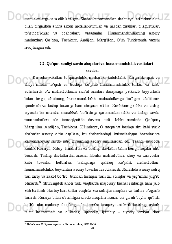 mamlakatlarga ham olib ketilgan. Sha h ar hunarmandlari dasht ayollari uchun oltin
bilan   birgalikda   ancha   arzon   metallar-kumush   va   misdan   ziraklar,   bilaguzuklar,
to g nog ichlar   va   boshqalarni   yasaganlar.  ʻ ʻ ʻ	Hunarmandchilikning   asosiy	
markazlari   Qo qon,  	ʻ	Toshkent,   Andijon,   Marg ilon,   O sh	ʻ ʻ	 Turkistonda   yaxshi	
rivojlangan edi.
2.2. Qo qon xonligi savdo aloqalari va hunarmandchilik vositalari	
ʻ
savdosi	
Bu   soha   vakillari   to qimachilik,   miskarlik,  	ʻ	kulolchilik.   Zargarlik,   ipak   va	
shoyi   mtolar   to qish   va  	ʻ	boshqa   ko plab   hunarmandchilik   turlari   va   kasb	ʻ	
sohalarida  	o z   mahsulotlarini   san’at   asarlari   darajasiga   yetkazib  ʻ	tayyorlash	
bilan   birga,   aholining   hunarmandchilik   mahsulotlariga   bo lgan   talablarini	ʻ	
qondirish   va   tashqi   bozorga   ham   chiqarar   edilar.
 	Xonlikning   ichki   va   tashqi	
siyosati   bir   muncha   murakkab   bo lishiga   qaramasdan   ichki   va   tashqi   savdo	ʻ	
munosabatlari   o z  	ʻ	tara	qqi	yotida   davom   etdi.   Ichki   savdoda   Qo qon	ʻ	g	
Marg ilon, Andijon, Toshkent, CHimkent, O ratepa va boshqa shu kabi  	ʻ ʻ	yirik	
shaharlar   asosiy   o rin   egallasa,   bu   shaharlardagi  	ʻ	ixtisoslashgan   bozorlar   va	
karvonsaroylar   savdo	-sotiq  	rivojining   asosiy   omillaridan   edi.
 	Tashqi   savdoda	
xonlik Rossiya, Xitoy, Hindiston va 	boshqa davlatlar bilan keng aloqalar olib	
borardi.   Tashqi  	davlatlardan   asosan   fabrika   mahsulotlari,   choy   va  	ziravorlar	
kabi   tovarlar   keltirilsa,   tashqariga   qishloq  	xo jalik   mahsulotlari,	ʻ	
hunarmandchilik buyumlari asosiy 	tovarlar hisoblanardi.
 	Xonlikda asosiy soliq	
turi xiroj va zakot bo lib, 	ʻ	bundan tashqari turli xil soliqlar va yig imlar yig ib	ʻ ʻ	
olinardi.	24  Shuningdek aholi turli vaqtlarda majburiy  	hashar ishlariga ham jalb	
etib turilardi. Harbiy 	harakatlar vaqtida esa soliqlar miqdori va turlari 	o zgaribʻ	
turardi.
  Rossiya  bilan o rnatilgan savdo aloqalari asosan bir guruh boylar qo lida	ʻ ʻ
bo lib,   ular   madaniy   aloqalarga,   fan   texnika   tara	
ʻ qq iyotini   kirib   kelishiga   aytarli
ta’sir   ko rsatmadi   va   o lkadagi   iqtisodiy,   ijtimoiy   –   siyosiy   vaziyat   chor	
ʻ ʻ
24
 Бобобеков X- Кукон тарихи. - Тошкент: Фан, 1996  B -36
28 