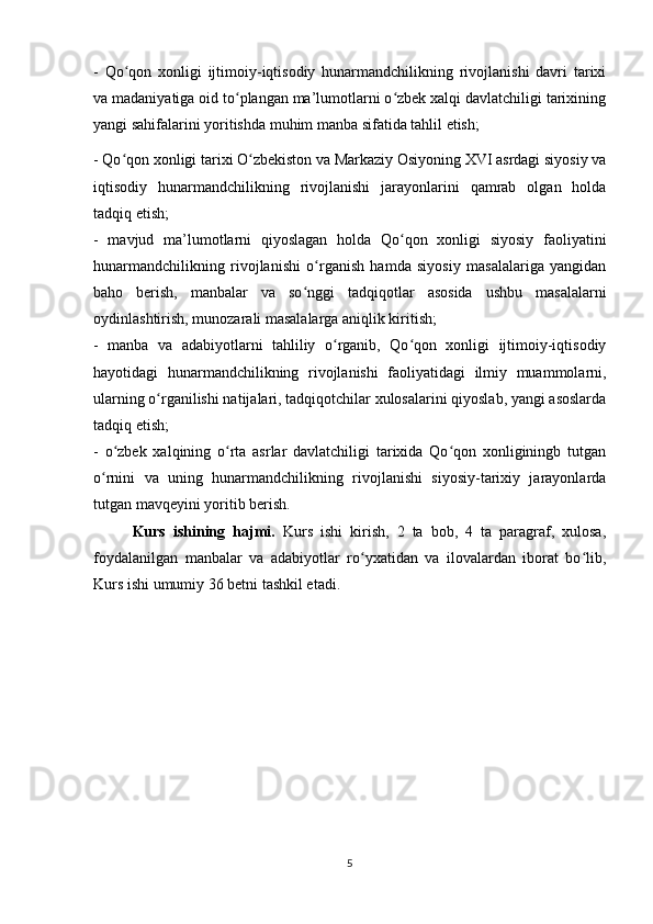 -   Qo qon   xonligi   ijtimoiy-iqtisodiy   hunarmandchilikning   rivojlanishi   davri   tarixiʻ
va madaniyatiga oid to plangan ma’lumotlarni o zbek xalqi davlatchiligi tarixining	
ʻ ʻ
yangi sahifalarini yoritishda muhim manba sifatida tahlil etish; 
- Qo qon xonligi tarixi O zbekiston va Markaziy Osiyoning XVI asrdagi siyosiy va	
ʻ ʻ
iqtisodiy   hunarmandchilikning   rivojlanishi   jarayonlarini   qamrab   olgan   holda
tadqiq etish; 
-   mavjud   ma’lumotlarni   qiyoslagan   holda   Qo qon   xonligi   siyosiy   faoliyatini	
ʻ
hunarmandchilikning   rivojlanishi   o rganish   hamda   siyosiy   masalalariga   yangidan	
ʻ
baho   berish,   manbalar   va   so nggi   tadqiqotlar   asosida   ushbu   masalalarni	
ʻ
oydinlashtirish, munozarali masalalarga aniqlik kiritish; 
-   manba   va   adabiyotlarni   tahliliy   o rganib,   Qo qon   xonligi   ijtimoiy-iqtisodiy	
ʻ ʻ
hayotidagi   hunarmandchilikning   rivojlanishi   faoliyatidagi   ilmiy   muammolarni,
ularning o rganilishi natijalari, tadqiqotchilar xulosalarini qiyoslab, yangi asoslarda	
ʻ
tadqiq etish; 
-   o zbek   xalqining   o rta   asrlar   davlatchiligi   tarixida   Qo qon   xonliginingb   tutgan	
ʻ ʻ ʻ
o rnini   va   uning   hunarmandchilikning   rivojlanishi   siyosiy-tarixiy   jarayonlarda	
ʻ
tutgan mavqeyini yoritib berish.
Kurs   ishining   hajmi.   Kurs   ishi   kirish,   2   ta   bob,   4   ta   paragraf,   xulosa,
foydalanilgan   manbalar   va   adabiyotlar   ro yxatidan   va   ilovalardan   iborat   bo lib,	
ʻ ʻ
Kurs ishi umumiy 36 betni tashkil etadi.
5 