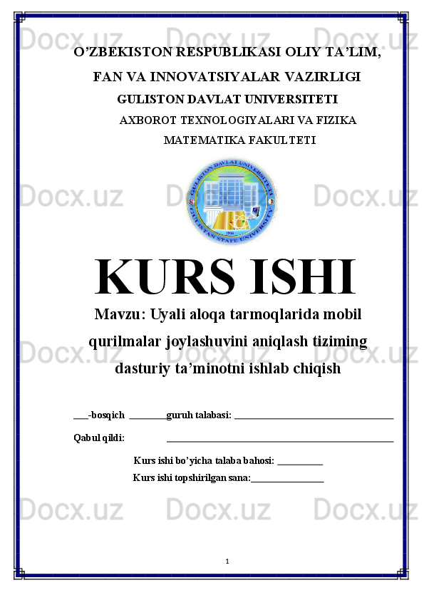 O’ZBEKISTON   RESPUBLIKASI   OLIY   TA’LIM,
FAN   VA   INNOVATSIYALAR   VAZIRLIGI
GULISTON DAVLAT UNIVERSITETI
AXBOROT   TEXNOLOGIYALARI   VA   FIZIKA 
MATEMATIKA FAKULTETI
KURS   ISHI
Mavzu:  Uyali aloqa tarmoqlarida mobil
qurilmalar joylashuvini aniqlash tiziming
dasturiy ta’minotni ishlab chiqish
       -bosqich                  guruh talabasi:                                                                 
Qabul   qildi:                                                                                           
Kurs   ishi   bo’yicha   talaba   bahosi:                     
Kurs   ishi   topshirilgan   sana:                              
1