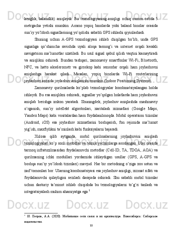 kenglik,   balandlik)   aniqlaydi.   Bu   texnologiyaning   aniqligi   ochiq   osmon   ostida   5
metrgacha   yetishi   mumkin.   Ammo   yopiq   binolarda   yoki   baland   binolar   orasida
sun’iy yo’ldosh signallarining yo’qolishi sababli GPS ishlashi qiyinlashadi.
Shuning   uchun   A-GPS   texnologiyasi   ishlab   chiqilgan   bo’lib,   unda   GPS
signaliga   qo’shimcha   ravishda   uyali   aloqa   tarmog’i   va   internet   orqali   kerakli
navigatsion ma’lumotlar uzatiladi. Bu usul signal qabul qilish vaqtini kamaytiradi
va   aniqlikni   oshiradi.   Bundan   tashqari,   zamonaviy   smartfonlar   Wi-Fi,   Bluetooth,
NFC,   va   hatto   akselerometr   va   giroskop   kabi   sensorlar   orqali   ham   joylashuvni
aniqlashga   harakat   qiladi.   Masalan,   yopiq   binolarda   Wi-Fi   routerlarining
joylashuvi asosida joylashuv aniqlanishi mumkin (Indoor Positioning Systems).
Zamonaviy   qurilmalarda   ko’plab   texnologiyalar   kombinatsiyalangan   holda
ishlaydi. Bu esa aniqlikni oshiradi, signallar yo’qolgan holatlarda ham joylashuvni
aniqlab   berishga   imkon   yaratadi.   Shuningdek,   joylashuv   aniqlashda   mashinaviy
o’rganish,   sun’iy   intellekt   algoritmlari,   xaritalash   xizmatlari   (Google   Maps,
Yandex Maps) kabi vositalardan ham foydalanilmoqda. Mobil operatsion tizimlar
(Android,   iOS)   esa   joylashuv   xizmatlarini   boshqarish,   fon   rejimida   ma’lumot
yig’ish, maxfiylikni ta’minlash kabi funksiyalarni bajaradi.
Xulosa   qilib   aytganda,   mobil   qurilmalarning   joylashuvini   aniqlash
texnologiyalari ko’p sonli metodlar va texnik yechimlarga asoslangan. Ular orasida
tarmoq infratuzilmasidan foydalanuvchi metodlar (Cell-ID, TA, TDOA, AOA) va
qurilmaning   ichki   modullari   yordamida   ishlaydigan   usullar   (GPS,   A-GPS   va
boshqa sun’iy yo’ldosh tizimlari) mavjud. Har bir metodning o’ziga xos ustun va
zaif tomonlari bor. Ularning kombinatsiyasi esa joylashuv aniqligi, xizmat sifati va
foydalanuvchi   qulayligini   sezilarli   darajada   oshiradi.   Shu   sababli   mobil   tizimlar
uchun   dasturiy   ta’minot   ishlab   chiqishda   bu   texnologiyalarni   to’g’ri   tanlash   va
integratsiyalash muhim ahamiyatga ega. 2
2
  10.   Петров,   А.А.   (2020).   Мобильные   сети   связи   и   их   архитектура.   Новосибирск:   Сибирское
издательство.
10 