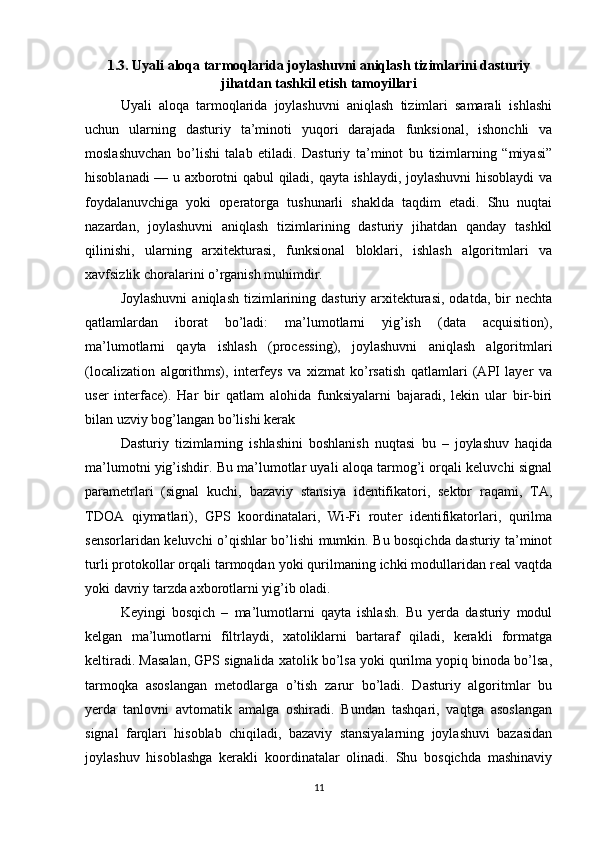 1.3. Uyali aloqa tarmoqlarida joylashuvni aniqlash tizimlarini dasturiy
jihatdan tashkil etish tamoyillari
Uyali   aloqa   tarmoqlarida   joylashuvni   aniqlash   tizimlari   samarali   ishlashi
uchun   ularning   dasturiy   ta’minoti   yuqori   darajada   funksional,   ishonchli   va
moslashuvchan   bo’lishi   talab   etiladi.   Dasturiy   ta’minot   bu   tizimlarning   “miyasi”
hisoblanadi — u axborotni qabul qiladi, qayta ishlaydi, joylashuvni  hisoblaydi va
foydalanuvchiga   yoki   operatorga   tushunarli   shaklda   taqdim   etadi.   Shu   nuqtai
nazardan,   joylashuvni   aniqlash   tizimlarining   dasturiy   jihatdan   qanday   tashkil
qilinishi,   ularning   arxitekturasi,   funksional   bloklari,   ishlash   algoritmlari   va
xavfsizlik choralarini o’rganish muhimdir.
Joylashuvni  aniqlash  tizimlarining dasturiy  arxitekturasi,  odatda,  bir   nechta
qatlamlardan   iborat   bo’ladi:   ma’lumotlarni   yig’ish   (data   acquisition),
ma’lumotlarni   qayta   ishlash   (processing),   joylashuvni   aniqlash   algoritmlari
(localization   algorithms),   interfeys   va   xizmat   ko’rsatish   qatlamlari   (API   layer   va
user   interface).   Har   bir   qatlam   alohida   funksiyalarni   bajaradi,   lekin   ular   bir-biri
bilan uzviy bog’langan bo’lishi kerak
Dasturiy   tizimlarning   ishlashini   boshlanish   nuqtasi   bu   –   joylashuv   haqida
ma’lumotni yig’ishdir. Bu ma’lumotlar uyali aloqa tarmog’i orqali keluvchi signal
parametrlari   (signal   kuchi,   bazaviy   stansiya   identifikatori,   sektor   raqami,   TA,
TDOA   qiymatlari),   GPS   koordinatalari,   Wi-Fi   router   identifikatorlari,   qurilma
sensorlaridan keluvchi o’qishlar bo’lishi mumkin. Bu bosqichda dasturiy ta’minot
turli protokollar orqali tarmoqdan yoki qurilmaning ichki modullaridan real vaqtda
yoki davriy tarzda axborotlarni yig’ib oladi.
Keyingi   bosqich   –   ma’lumotlarni   qayta   ishlash.   Bu   yerda   dasturiy   modul
kelgan   ma’lumotlarni   filtrlaydi,   xatoliklarni   bartaraf   qiladi,   kerakli   formatga
keltiradi. Masalan, GPS signalida xatolik bo’lsa yoki qurilma yopiq binoda bo’lsa,
tarmoqka   asoslangan   metodlarga   o’tish   zarur   bo’ladi.   Dasturiy   algoritmlar   bu
yerda   tanlovni   avtomatik   amalga   oshiradi.   Bundan   tashqari,   vaqtga   asoslangan
signal   farqlari   hisoblab   chiqiladi,   bazaviy   stansiyalarning   joylashuvi   bazasidan
joylashuv   hisoblashga   kerakli   koordinatalar   olinadi.   Shu   bosqichda   mashinaviy
11 