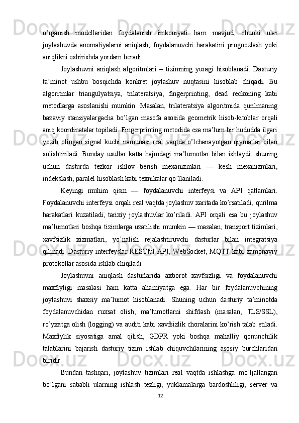 o’rganish   modellaridan   foydalanish   imkoniyati   ham   mavjud,   chunki   ular
joylashuvda   anomaliyalarni   aniqlash,   foydalanuvchi   harakatini   prognozlash   yoki
aniqlikni oshirishda yordam beradi.
Joylashuvni   aniqlash   algoritmlari   –   tizimning   yuragi   hisoblanadi.   Dasturiy
ta’minot   ushbu   bosqichda   konkret   joylashuv   nuqtasini   hisoblab   chiqadi.   Bu
algoritmlar   triangulyatsiya,   trilateratsiya,   fingerprinting,   dead   reckoning   kabi
metodlarga   asoslanishi   mumkin.   Masalan,   trilateratsiya   algoritmida   qurilmaning
bazaviy   stansiyalargacha   bo’lgan   masofa   asosida   geometrik   hisob-kitoblar   orqali
aniq koordinatalar topiladi. Fingerprinting metodida esa ma’lum bir hududda ilgari
yozib   olingan   signal   kuchi   namunasi   real   vaqtda   o’lchanayotgan   qiymatlar   bilan
solishtiriladi.   Bunday   usullar   katta   hajmdagi   ma’lumotlar   bilan   ishlaydi,   shuning
uchun   dasturda   tezkor   ishlov   berish   mexanizmlari   —   kesh   mexanizmlari,
indekslash, paralel hisoblash kabi texnikalar qo’llaniladi.
Keyingi   muhim   qism   —   foydalanuvchi   interfeysi   va   API   qatlamlari.
Foydalanuvchi interfeysi orqali real vaqtda joylashuv xaritada ko’rsatiladi, qurilma
harakatlari   kuzatiladi,   tarixiy   joylashuvlar   ko’riladi.   API   orqali   esa   bu   joylashuv
ma’lumotlari boshqa tizimlarga uzatilishi mumkin — masalan, transport tizimlari,
xavfsizlik   xizmatlari,   yo’nalish   rejalashtiruvchi   dasturlar   bilan   integratsiya
qilinadi.  Dasturiy   interfeyslar   RESTful   API,  WebSocket,   MQTT   kabi   zamonaviy
protokollar asosida ishlab chiqiladi.
Joylashuvni   aniqlash   dasturlarida   axborot   xavfsizligi   va   foydalanuvchi
maxfiyligi   masalasi   ham   katta   ahamiyatga   ega.   Har   bir   foydalanuvchining
joylashuvi   shaxsiy   ma’lumot   hisoblanadi.   Shuning   uchun   dasturiy   ta’minotda
foydalanuvchidan   ruxsat   olish,   ma’lumotlarni   shifrlash   (masalan,   TLS/SSL),
ro’yxatga olish (logging) va auditi kabi xavfsizlik choralarini ko’rish talab etiladi.
Maxfiylik   siyosatiga   amal   qilish,   GDPR   yoki   boshqa   mahalliy   qonunchilik
talablarini   bajarish   dasturiy   tizim   ishlab   chiquvchilarining   asosiy   burchlaridan
biridir.
Bundan   tashqari,   joylashuv   tizimlari   real   vaqtda   ishlashga   mo’ljallangan
bo’lgani   sababli   ularning   ishlash   tezligi,   yuklamalarga   bardoshliligi,   server   va
12 