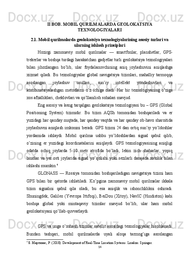 II BOB. MOBIL QURILMALARDA GEOLOKATSIYA
TEXNOLOGIYALARI
2.1. Mobil qurilmalarda geolokatsiya texnologiyalarining asosiy turlari va
ularning ishlash prinsiplari
Hozirgi   zamonaviy   mobil   qurilmalar   —   smartfonlar,   planshetlar,   GPS-
trekerlar va boshqa turdagi harakatchan gadjetlar turli geolokatsiya texnologiyalari
bilan   jihozlangan   bo’lib,   ular   foydalanuvchining   aniq   joylashuvini   aniqlashga
xizmat   qiladi.   Bu   texnologiyalar   global   navigatsiya   tizimlari,   mahalliy   tarmoqqa
asoslangan   joylashuv   usullari,   sun’iy   intellekt   yondashuvlari   va
kombinatsiyalashgan   metodlarni   o’z   ichiga   oladi.   Har   bir   texnologiyaning   o’ziga
xos afzalliklari, cheklovlari va qo’llanilish sohalari mavjud.
Eng asosiy va keng tarqalgan geolokatsiya texnologiyasi bu – GPS (Global
Positioning   System)   tizimidir.   Bu   tizim   AQSh   tomonidan   boshqariladi   va   er
yuzidagi har qanday nuqtada, har qanday vaqtda va har qanday ob-havo sharoitida
joylashuvni  aniqlash imkonini beradi. GPS tizimi  24 dan ortiq sun’iy yo’ldoshlar
yordamida   ishlaydi.   Mobil   qurilma   ushbu   yo’ldoshlardan   signal   qabul   qilib,
o’zining   er   yuzidagi   koordinatalarini   aniqlaydi.   GPS   texnologiyasining   aniqligi
odatda   ochiq   joylarda   5-10   metr   atrofida   bo’ladi,   lekin   zich   shaharlar,   yopiq
binolar  va yer  osti  joylarida signal  yo’qolishi  yoki sezilarli darajada xatolik bilan
ishlashi mumkin. 4
GLONASS   —   Rossiya   tomonidan   boshqariladigan   navigatsiya   tizimi   ham
GPS   bilan   bir   qatorda   ishlatiladi.   Ko’pgina   zamonaviy   mobil   qurilmalar   ikkala
tizim   signalini   qabul   qila   oladi,   bu   esa   aniqlik   va   ishonchlilikni   oshiradi.
Shuningdek,   Galileo   (Yevropa   Ittifoqi),   BeiDou   (Xitoy),   NavIC   (Hindiston)   kabi
boshqa   global   yoki   mintaqaviy   tizimlar   mavjud   bo’lib,   ular   ham   mobil
geolokatsiyani qo’llab-quvvatlaydi.
GPS va unga o’xshash tizimlar satellit asosidagi texnologiyalar hisoblanadi.
Bundan   tashqari,   mobil   qurilmalarda   uyali   aloqa   tarmog’iga   asoslangan
4
  8. Мартинес, Р. (2018). Development of Real-Time Location Systems. London :  Springer .
14 