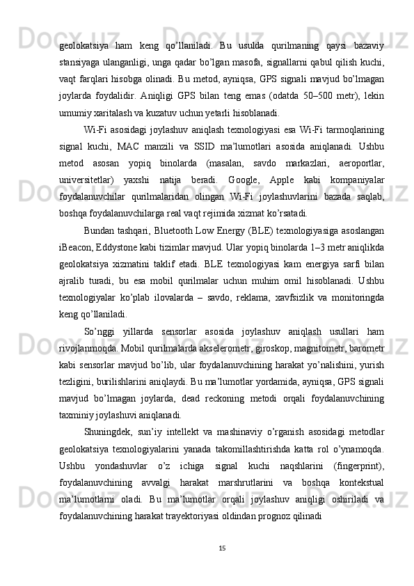 geolokatsiya   ham   keng   qo’llaniladi.   Bu   usulda   qurilmaning   qaysi   bazaviy
stansiyaga ulanganligi, unga qadar bo’lgan masofa, signallarni qabul qilish kuchi,
vaqt   farqlari   hisobga   olinadi.  Bu   metod,   ayniqsa,   GPS  signali   mavjud   bo’lmagan
joylarda   foydalidir.   Aniqligi   GPS   bilan   teng   emas   (odatda   50–500   metr),   lekin
umumiy xaritalash va kuzatuv uchun yetarli hisoblanadi.
Wi-Fi   asosidagi   joylashuv   aniqlash   texnologiyasi   esa   Wi-Fi   tarmoqlarining
signal   kuchi,   MAC   manzili   va   SSID   ma’lumotlari   asosida   aniqlanadi.   Ushbu
metod   asosan   yopiq   binolarda   (masalan,   savdo   markazlari,   aeroportlar,
universitetlar)   yaxshi   natija   beradi.   Google,   Apple   kabi   kompaniyalar
foydalanuvchilar   qurilmalaridan   olingan   Wi-Fi   joylashuvlarini   bazada   saqlab,
boshqa foydalanuvchilarga real vaqt rejimida xizmat ko’rsatadi.
Bundan tashqari, Bluetooth Low Energy (BLE)  texnologiyasiga  asoslangan
iBeacon, Eddystone kabi tizimlar mavjud. Ular yopiq binolarda 1–3 metr aniqlikda
geolokatsiya   xizmatini   taklif   etadi.   BLE   texnologiyasi   kam   energiya   sarfi   bilan
ajralib   turadi,   bu   esa   mobil   qurilmalar   uchun   muhim   omil   hisoblanadi.   Ushbu
texnologiyalar   ko’plab   ilovalarda   –   savdo,   reklama,   xavfsizlik   va   monitoringda
keng qo’llaniladi.
So’nggi   yillarda   sensorlar   asosida   joylashuv   aniqlash   usullari   ham
rivojlanmoqda. Mobil qurilmalarda akselerometr, giroskop, magnitometr, barometr
kabi   sensorlar   mavjud   bo’lib,   ular   foydalanuvchining   harakat   yo’nalishini,   yurish
tezligini, burilishlarini aniqlaydi. Bu ma’lumotlar yordamida, ayniqsa, GPS signali
mavjud   bo’lmagan   joylarda,   dead   reckoning   metodi   orqali   foydalanuvchining
taxminiy joylashuvi aniqlanadi.
Shuningdek,   sun’iy   intellekt   va   mashinaviy   o’rganish   asosidagi   metodlar
geolokatsiya   texnologiyalarini   yanada   takomillashtirishda   katta   rol   o’ynamoqda.
Ushbu   yondashuvlar   o’z   ichiga   signal   kuchi   naqshlarini   (fingerprint),
foydalanuvchining   avvalgi   harakat   marshrutlarini   va   boshqa   kontekstual
ma’lumotlarni   oladi.   Bu   ma’lumotlar   orqali   joylashuv   aniqligi   oshiriladi   va
foydalanuvchining harakat trayektoriyasi oldindan prognoz qilinadi
15 