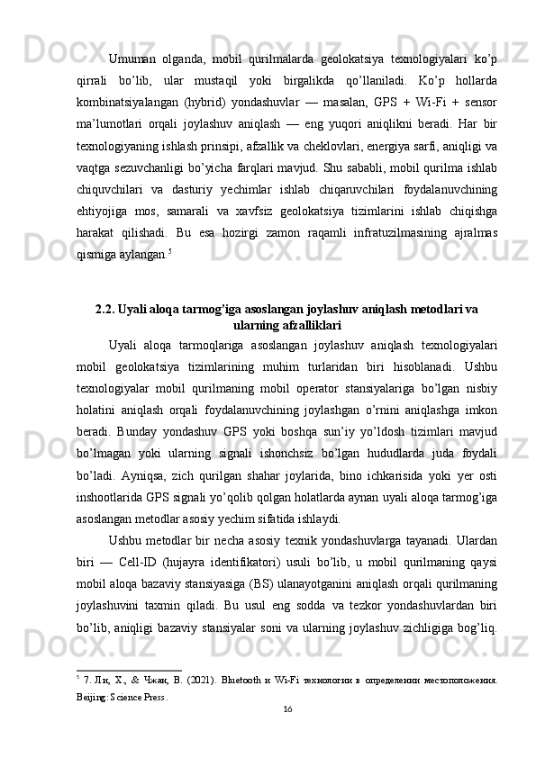 Umuman   olganda,   mobil   qurilmalarda   geolokatsiya   texnologiyalari   ko’p
qirrali   bo’lib,   ular   mustaqil   yoki   birgalikda   qo’llaniladi.   Ko’p   hollarda
kombinatsiyalangan   (hybrid)   yondashuvlar   —   masalan,   GPS   +   Wi-Fi   +   sensor
ma’lumotlari   orqali   joylashuv   aniqlash   —   eng   yuqori   aniqlikni   beradi.   Har   bir
texnologiyaning ishlash prinsipi, afzallik va cheklovlari, energiya sarfi, aniqligi va
vaqtga sezuvchanligi bo’yicha farqlari mavjud. Shu sababli, mobil qurilma ishlab
chiquvchilari   va   dasturiy   yechimlar   ishlab   chiqaruvchilari   foydalanuvchining
ehtiyojiga   mos,   samarali   va   xavfsiz   geolokatsiya   tizimlarini   ishlab   chiqishga
harakat   qilishadi.   Bu   esa   hozirgi   zamon   raqamli   infratuzilmasining   ajralmas
qismiga aylangan. 5
2.2. Uyali aloqa tarmog’iga asoslangan joylashuv aniqlash metodlari va
ularning afzalliklari
Uyali   aloqa   tarmoqlariga   asoslangan   joylashuv   aniqlash   texnologiyalari
mobil   geolokatsiya   tizimlarining   muhim   turlaridan   biri   hisoblanadi.   Ushbu
texnologiyalar   mobil   qurilmaning   mobil   operator   stansiyalariga   bo’lgan   nisbiy
holatini   aniqlash   orqali   foydalanuvchining   joylashgan   o’rnini   aniqlashga   imkon
beradi.   Bunday   yondashuv   GPS   yoki   boshqa   sun’iy   yo’ldosh   tizimlari   mavjud
bo’lmagan   yoki   ularning   signali   ishonchsiz   bo’lgan   hududlarda   juda   foydali
bo’ladi.   Ayniqsa,   zich   qurilgan   shahar   joylarida,   bino   ichkarisida   yoki   yer   osti
inshootlarida GPS signali yo’qolib qolgan holatlarda aynan uyali aloqa tarmog’iga
asoslangan metodlar asosiy yechim sifatida ishlaydi.
Ushbu   metodlar   bir   necha   asosiy   texnik   yondashuvlarga   tayanadi.   Ulardan
biri   —   Cell-ID   (hujayra   identifikatori)   usuli   bo’lib,   u   mobil   qurilmaning   qaysi
mobil aloqa bazaviy stansiyasiga (BS) ulanayotganini aniqlash orqali qurilmaning
joylashuvini   taxmin   qiladi.   Bu   usul   eng   sodda   va   tezkor   yondashuvlardan   biri
bo’lib,   aniqligi   bazaviy   stansiyalar   soni   va   ularning   joylashuv   zichligiga   bog’liq.
5
  7.   Ли,   Х.,   &   Чжан,   В.   (2021).   Bluetooth   и   Wi - Fi   технологии   в   определении   местоположения.
Beijing :  Science   Press .
16 