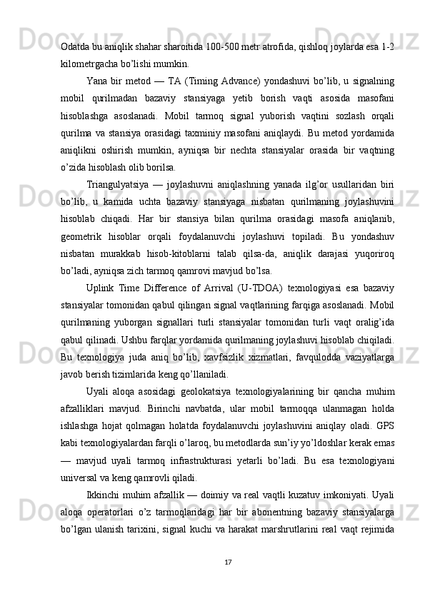 Odatda bu aniqlik shahar sharoitida 100-500 metr atrofida, qishloq joylarda esa 1-2
kilometrgacha bo’lishi mumkin.
Yana   bir   metod   —   TA   (Timing   Advance)   yondashuvi   bo’lib,   u   signalning
mobil   qurilmadan   bazaviy   stansiyaga   yetib   borish   vaqti   asosida   masofani
hisoblashga   asoslanadi.   Mobil   tarmoq   signal   yuborish   vaqtini   sozlash   orqali
qurilma   va   stansiya   orasidagi   taxminiy   masofani   aniqlaydi.   Bu   metod   yordamida
aniqlikni   oshirish   mumkin,   ayniqsa   bir   nechta   stansiyalar   orasida   bir   vaqtning
o’zida hisoblash olib borilsa.
Triangulyatsiya   —   joylashuvni   aniqlashning   yanada   ilg’or   usullaridan   biri
bo’lib,   u   kamida   uchta   bazaviy   stansiyaga   nisbatan   qurilmaning   joylashuvini
hisoblab   chiqadi.   Har   bir   stansiya   bilan   qurilma   orasidagi   masofa   aniqlanib,
geometrik   hisoblar   orqali   foydalanuvchi   joylashuvi   topiladi.   Bu   yondashuv
nisbatan   murakkab   hisob-kitoblarni   talab   qilsa-da,   aniqlik   darajasi   yuqoriroq
bo’ladi, ayniqsa zich tarmoq qamrovi mavjud bo’lsa.
Uplink   Time   Difference   of   Arrival   (U-TDOA)   texnologiyasi   esa   bazaviy
stansiyalar tomonidan qabul qilingan signal vaqtlarining farqiga asoslanadi. Mobil
qurilmaning   yuborgan   signallari   turli   stansiyalar   tomonidan   turli   vaqt   oralig’ida
qabul qilinadi. Ushbu farqlar yordamida qurilmaning joylashuvi hisoblab chiqiladi.
Bu   texnologiya   juda   aniq   bo’lib,   xavfsizlik   xizmatlari,   favqulodda   vaziyatlarga
javob berish tizimlarida keng qo’llaniladi.
Uyali   aloqa   asosidagi   geolokatsiya   texnologiyalarining   bir   qancha   muhim
afzalliklari   mavjud.   Birinchi   navbatda,   ular   mobil   tarmoqqa   ulanmagan   holda
ishlashga   hojat   qolmagan   holatda   foydalanuvchi   joylashuvini   aniqlay   oladi.   GPS
kabi texnologiyalardan farqli o’laroq, bu metodlarda sun’iy yo’ldoshlar kerak emas
—   mavjud   uyali   tarmoq   infrastrukturasi   yetarli   bo’ladi.   Bu   esa   texnologiyani
universal va keng qamrovli qiladi.
Ikkinchi muhim afzallik — doimiy va real vaqtli kuzatuv imkoniyati. Uyali
aloqa   operatorlari   o’z   tarmoqlaridagi   har   bir   abonentning   bazaviy   stansiyalarga
bo’lgan   ulanish   tarixini,   signal   kuchi   va   harakat   marshrutlarini   real   vaqt   rejimida
17 