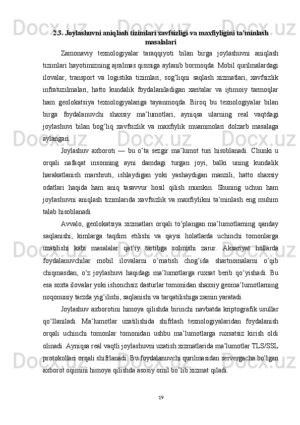 2.3. Joylashuvni aniqlash tizimlari xavfsizligi va maxfiyligini ta’minlash
masalalari
Zamonaviy   texnologiyalar   taraqqiyoti   bilan   birga   joylashuvni   aniqlash
tizimlari hayotimizning ajralmas qismiga aylanib bormoqda. Mobil qurilmalardagi
ilovalar,   transport   va   logistika   tizimlari,   sog’liqni   saqlash   xizmatlari,   xavfsizlik
infratuzilmalari,   hatto   kundalik   foydalaniladigan   xaritalar   va   ijtimoiy   tarmoqlar
ham   geolokatsiya   texnologiyalariga   tayanmoqda.   Biroq   bu   texnologiyalar   bilan
birga   foydalanuvchi   shaxsiy   ma’lumotlari,   ayniqsa   ularning   real   vaqtdagi
joylashuvi   bilan   bog’liq   xavfsizlik   va   maxfiylik   muammolari   dolzarb   masalaga
aylangan.
Joylashuv   axboroti   —   bu   o’ta   sezgir   ma’lumot   turi   hisoblanadi.   Chunki   u
orqali   nafaqat   insonning   ayni   damdagi   turgan   joyi,   balki   uning   kundalik
harakatlanish   marshruti,   ishlaydigan   yoki   yashaydigan   manzili,   hatto   shaxsiy
odatlari   haqida   ham   aniq   tasavvur   hosil   qilish   mumkin.   Shuning   uchun   ham
joylashuvni   aniqlash   tizimlarida   xavfsizlik   va   maxfiylikni   ta’minlash   eng   muhim
talab hisoblanadi.
Avvalo,   geolokatsiya   xizmatlari   orqali   to’plangan   ma’lumotlarning   qanday
saqlanishi,   kimlarga   taqdim   etilishi   va   qaysi   holatlarda   uchinchi   tomonlarga
uzatilishi   kabi   masalalar   qat’iy   tartibga   solinishi   zarur.   Aksariyat   hollarda
foydalanuvchilar   mobil   ilovalarni   o’rnatish   chog’ida   shartnomalarni   o’qib
chiqmasdan,   o’z   joylashuvi   haqidagi   ma’lumotlarga   ruxsat   berib   qo’yishadi.   Bu
esa soxta ilovalar yoki ishonchsiz dasturlar tomonidan shaxsiy geoma’lumotlarning
noqonuniy tarzda yig’ilishi, saqlanishi va tarqatilishiga zamin yaratadi.
Joylashuv axborotini himoya qilishda birinchi navbatda kriptografik usullar
qo’llaniladi.   Ma’lumotlar   uzatilishida   shifrlash   texnologiyalaridan   foydalanish
orqali   uchinchi   tomonlar   tomonidan   ushbu   ma’lumotlarga   ruxsatsiz   kirish   oldi
olinadi. Ayniqsa real vaqtli joylashuvni uzatish xizmatlarida ma’lumotlar TLS/SSL
protokollari orqali shifrlanadi. Bu foydalanuvchi qurilmasidan servergacha bo’lgan
axborot oqimini himoya qilishda asosiy omil bo’lib xizmat qiladi.
19 