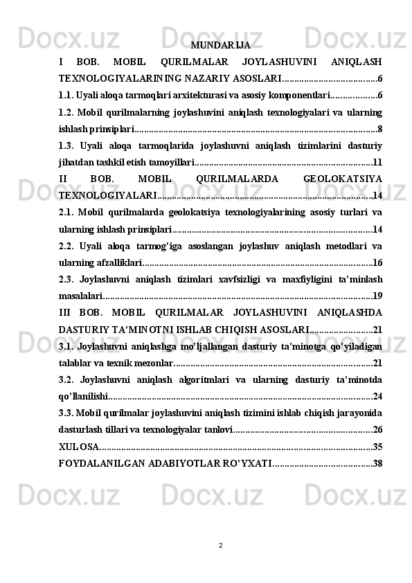 MUNDARIJA
I   BOB.   MOBIL   QURILMALAR   JOYLASHUVINI   ANIQLASH
TEXNOLOGIYALARINING NAZARIY ASOSLARI ....................................... 6
1.1. Uyali aloqa tarmoqlari arxitekturasi va asosiy komponentlari ................... 6
1.2.   Mobil   qurilmalarning   joylashuvini   aniqlash   texnologiyalari   va   ularning
ishlash prinsiplari .................................................................................................... 8
1.3.   Uyali   aloqa   tarmoqlarida   joylashuvni   aniqlash   tizimlarini   dasturiy
jihatdan tashkil etish tamoyillari ......................................................................... 11
II   BOB.   MOBIL   QURILMALARDA   GEOLOKATSIYA
TEXNOLOGIYALARI ......................................................................................... 14
2.1.   Mobil   qurilmalarda   geolokatsiya   texnologiyalarining   asosiy   turlari   va
ularning ishlash prinsiplari .................................................................................. 14
2.2.   Uyali   aloqa   tarmog’iga   asoslangan   joylashuv   aniqlash   metodlari   va
ularning afzalliklari ............................................................................................... 16
2.3.   Joylashuvni   aniqlash   tizimlari   xavfsizligi   va   maxfiyligini   ta’minlash
masalalari ............................................................................................................... 19
III   BOB.   MOBIL   QURILMALAR   JOYLASHUVINI   ANIQLASHDA
DASTURIY TA’MINOTNI ISHLAB CHIQISH ASOSLARI .......................... 21
3.1.   Joylashuvni   aniqlashga   mo’ljallangan   dasturiy   ta’minotga   qo’yiladigan
talablar va texnik mezonlar .................................................................................. 21
3.2.   Joylashuvni   aniqlash   algoritmlari   va   ularning   dasturiy   ta’minotda
qo’llanilishi ............................................................................................................. 24
3.3. Mobil qurilmalar joylashuvini aniqlash tizimini ishlab chiqish jarayonida
dasturlash tillari va texnologiyalar tanlovi ......................................................... 26
XULOSA ................................................................................................................ 35
FOYDALANILGAN ADABIYOTLAR RO’YXATI ......................................... 38
2