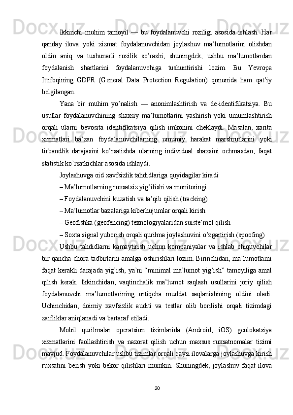 Ikkinchi   muhim   tamoyil   —   bu   foydalanuvchi   roziligi   asosida   ishlash.   Har
qanday   ilova   yoki   xizmat   foydalanuvchidan   joylashuv   ma’lumotlarini   olishdan
oldin   aniq   va   tushunarli   rozilik   so’rashi,   shuningdek,   ushbu   ma’lumotlardan
foydalanish   shartlarini   foydalanuvchiga   tushuntirishi   lozim.   Bu   Yevropa
Ittifoqining   GDPR   (General   Data   Protection   Regulation)   qonunida   ham   qat’iy
belgilangan.
Yana   bir   muhim   yo’nalish   —   anonimlashtirish   va   de-identifikatsiya.   Bu
usullar   foydalanuvchining   shaxsiy   ma’lumotlarini   yashirish   yoki   umumlashtirish
orqali   ularni   bevosita   identifikatsiya   qilish   imkonini   cheklaydi.   Masalan,   xarita
xizmatlari   ba’zan   foydalanuvchilarning   umumiy   harakat   marshrutlarini   yoki
tirbandlik   darajasini   ko’rsatishda   ularning   individual   shaxsini   ochmasdan,   faqat
statistik ko’rsatkichlar asosida ishlaydi.
Joylashuvga oid xavfsizlik tahdidlariga quyidagilar kiradi:
– Ma’lumotlarning ruxsatsiz yig’ilishi va monitoringi
– Foydalanuvchini kuzatish va ta’qib qilish (tracking)
– Ma’lumotlar bazalariga kiberhujumlar orqali kirish
– Geofishka (geofencing) texnologiyalaridan suiste’mol qilish
– Soxta signal yuborish orqali qurilma joylashuvini o’zgartirish (spoofing)
Ushbu   tahdidlarni   kamaytirish   uchun   kompaniyalar   va   ishlab   chiquvchilar
bir qancha chora-tadbirlarni amalga oshirishlari lozim. Birinchidan, ma’lumotlarni
faqat kerakli darajada yig’ish, ya’ni “minimal  ma’lumot yig’ish” tamoyiliga amal
qilish   kerak.   Ikkinchidan,   vaqtinchalik   ma’lumot   saqlash   usullarini   joriy   qilish
foydalanuvchi   ma’lumotlarining   ortiqcha   muddat   saqlanishining   oldini   oladi.
Uchinchidan,   doimiy   xavfsizlik   auditi   va   testlar   olib   borilishi   orqali   tizimdagi
zaifliklar aniqlanadi va bartaraf etiladi.
Mobil   qurilmalar   operatsion   tizimlarida   (Android,   iOS)   geolokatsiya
xizmatlarini   faollashtirish   va   nazorat   qilish   uchun   maxsus   ruxsatnomalar   tizimi
mavjud. Foydalanuvchilar ushbu tizimlar orqali qaysi ilovalarga joylashuvga kirish
ruxsatini   berish   yoki   bekor   qilishlari   mumkin.   Shuningdek,   joylashuv   faqat   ilova
20 