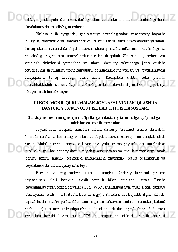 ishlayotganda   yoki   doimiy   ishlashiga   doir   variantlarni   tanlash   mumkinligi   ham
foydalanuvchi maxfiyligini oshiradi.
Xulosa   qilib   aytganda,   geolokatsiya   texnologiyalari   zamonaviy   hayotda
qulaylik,   xavfsizlik   va   samaradorlikni   ta’minlashda   katta   imkoniyatlar   yaratadi.
Biroq   ularni   ishlatishda   foydalanuvchi   shaxsiy   ma’lumotlarining   xavfsizligi   va
maxfiyligi   eng   muhim   tamoyillardan   biri   bo’lib   qoladi.   Shu   sababli,   joylashuvni
aniqlash   tizimlarini   yaratishda   va   ularni   dasturiy   ta’minotga   joriy   etishda
xavfsizlikni   ta’minlash   texnologiyalari,   qonunchilik   me’yorlari   va   foydalanuvchi
huquqlarini   to’liq   hisobga   olish   zarur.   Kelajakda   ushbu   soha   yanada
murakkablashib,   shaxsiy   hayot   daxlsizligini   ta’minlovchi   ilg’or   texnologiyalarga
ehtiyoj ortib borishi tayin.
III BOB. MOBIL QURILMALAR JOYLASHUVINI ANIQLASHDA
DASTURIY TA’MINOTNI ISHLAB CHIQISH ASOSLARI
3.1. Joylashuvni aniqlashga mo’ljallangan dasturiy ta’minotga qo’yiladigan
talablar va texnik mezonlar
Joylashuvni   aniqlash   tizimlari   uchun   dasturiy   ta’minot   ishlab   chiqishda
birinchi   navbatda   tizimning   vazifasi   va   foydalanuvchi   ehtiyojlarini   aniqlab   olish
zarur.   Mobil   qurilmalarning   real   vaqtdagi   yoki   tarixiy   joylashuvini   aniqlashga
mo’ljallangan har qanday dastur quyidagi asosiy talab va texnik mezonlarga javob
berishi   lozim:   aniqlik,   tezkorlik,   ishonchlilik,   xavfsizlik,   resurs   tejamkorlik   va
foydalanuvchi uchun qulay interfeys.
Birinchi   va   eng   muhim   talab   —   aniqlik.   Dasturiy   ta’minot   qurilma
joylashuvini   iloji   boricha   kichik   xatolik   bilan   aniqlashi   kerak.   Bunda
foydalanilayotgan texnologiyalar (GPS, Wi-Fi triangulyatsiya, uyali aloqa bazaviy
stansiyalari, BLE — Bluetooth Low Energy) o’rtasida muvofiqlashtirilgan ishlash,
signal  kuchi,  sun’iy  yo’ldoshlar  soni,  signalni   to’suvchi   muhitlar  (binolar,  baland
inshootlar) kabi omillar hisobga olinadi. Ideal holatda dastur joylashuvni 5-20 metr
aniqlikda   berishi   lozim,   biroq   GPS   bo’lmagan   sharoitlarda   aniqlik   darajasi
21 
