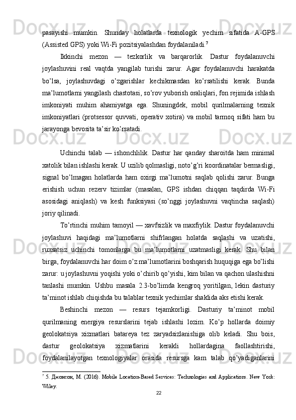 pasayishi   mumkin.   Shunday   holatlarda   texnologik   yechim   sifatida   A-GPS
(Assisted GPS) yoki Wi-Fi pozitsiyalashdan foydalaniladi. 7
Ikkinchi   mezon   —   tezkorlik   va   barqarorlik.   Dastur   foydalanuvchi
joylashuvini   real   vaqtda   yangilab   turishi   zarur.   Agar   foydalanuvchi   harakatda
bo’lsa,   joylashuvdagi   o’zgarishlar   kechikmasdan   ko’rsatilishi   kerak.   Bunda
ma’lumotlarni yangilash chastotasi, so’rov yuborish oraliqlari, fon rejimida ishlash
imkoniyati   muhim   ahamiyatga   ega.   Shuningdek,   mobil   qurilmalarning   texnik
imkoniyatlari   (protsessor   quvvati,  operativ  xotira)   va   mobil   tarmoq   sifati   ham   bu
jarayonga bevosita ta’sir ko’rsatadi.
Uchinchi   talab   —   ishonchlilik.   Dastur   har   qanday   sharoitda   ham   minimal
xatolik bilan ishlashi kerak. U uzilib qolmasligi, noto’g’ri koordinatalar bermasligi,
signal   bo’lmagan   holatlarda   ham   oxirgi   ma’lumotni   saqlab   qolishi   zarur.   Bunga
erishish   uchun   rezerv   tizimlar   (masalan,   GPS   ishdan   chiqqan   taqdirda   Wi-Fi
asosidagi   aniqlash)   va   kesh   funksiyasi   (so’nggi   joylashuvni   vaqtincha   saqlash)
joriy qilinadi.
To’rtinchi muhim tamoyil — xavfsizlik va maxfiylik. Dastur foydalanuvchi
joylashuvi   haqidagi   ma’lumotlarni   shifrlangan   holatda   saqlashi   va   uzatishi,
ruxsatsiz   uchinchi   tomonlarga   bu   ma’lumotlarni   uzatmasligi   kerak.   Shu   bilan
birga, foydalanuvchi har doim o’z ma’lumotlarini boshqarish huquqiga ega bo’lishi
zarur: u joylashuvni yoqishi yoki o’chirib qo’yishi, kim bilan va qachon ulashishni
tanlashi   mumkin.   Ushbu   masala   2.3-bo’limda   kengroq   yoritilgan,   lekin   dasturiy
ta’minot ishlab chiqishda bu talablar texnik yechimlar shaklida aks etishi kerak.
Beshinchi   mezon   —   resurs   tejamkorligi.   Dasturiy   ta’minot   mobil
qurilmaning   energiya   resurslarini   tejab   ishlashi   lozim.   Ko’p   hollarda   doimiy
geolokatsiya   xizmatlari   batareya   tez   zaryadsizlanishiga   olib   keladi.   Shu   bois,
dastur   geolokatsiya   xizmatlarini   kerakli   hollardagina   faollashtirishi,
foydalanilayotgan   texnologiyalar   orasida   resursga   kam   talab   qo’yadiganlarini
7
  5. Джонсон, М. (2016). Mobile Location-Based Services: Technologies and Applications. New   York :
Wiley .
22 