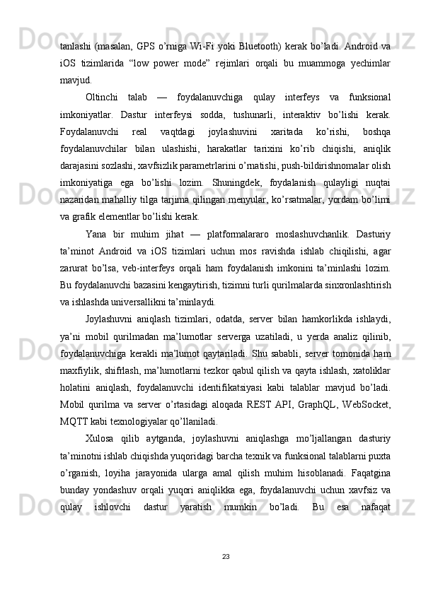 tanlashi   (masalan,   GPS   o’rniga   Wi-Fi   yoki   Bluetooth)   kerak   bo’ladi.   Android   va
iOS   tizimlarida   “low   power   mode”   rejimlari   orqali   bu   muammoga   yechimlar
mavjud.
Oltinchi   talab   —   foydalanuvchiga   qulay   interfeys   va   funksional
imkoniyatlar.   Dastur   interfeysi   sodda,   tushunarli,   interaktiv   bo’lishi   kerak.
Foydalanuvchi   real   vaqtdagi   joylashuvini   xaritada   ko’rishi,   boshqa
foydalanuvchilar   bilan   ulashishi,   harakatlar   tarixini   ko’rib   chiqishi,   aniqlik
darajasini sozlashi, xavfsizlik parametrlarini o’rnatishi, push-bildirishnomalar olish
imkoniyatiga   ega   bo’lishi   lozim.   Shuningdek,   foydalanish   qulayligi   nuqtai
nazaridan mahalliy tilga tarjima qilingan menyular, ko’rsatmalar,  yordam  bo’limi
va grafik elementlar bo’lishi kerak.
Yana   bir   muhim   jihat   —   platformalararo   moslashuvchanlik.   Dasturiy
ta’minot   Android   va   iOS   tizimlari   uchun   mos   ravishda   ishlab   chiqilishi,   agar
zarurat   bo’lsa,   veb-interfeys   orqali   ham   foydalanish   imkonini   ta’minlashi   lozim.
Bu foydalanuvchi bazasini kengaytirish, tizimni turli qurilmalarda sinxronlashtirish
va ishlashda universallikni ta’minlaydi.
Joylashuvni   aniqlash   tizimlari,   odatda,   server   bilan   hamkorlikda   ishlaydi,
ya’ni   mobil   qurilmadan   ma’lumotlar   serverga   uzatiladi,   u   yerda   analiz   qilinib,
foydalanuvchiga   kerakli   ma’lumot   qaytariladi.   Shu   sababli,   server   tomonida   ham
maxfiylik, shifrlash, ma’lumotlarni tezkor qabul qilish va qayta ishlash, xatoliklar
holatini   aniqlash,   foydalanuvchi   identifikatsiyasi   kabi   talablar   mavjud   bo’ladi.
Mobil   qurilma   va   server   o’rtasidagi   aloqada   REST   API,   GraphQL,   WebSocket,
MQTT kabi texnologiyalar qo’llaniladi.
Xulosa   qilib   aytganda,   joylashuvni   aniqlashga   mo’ljallangan   dasturiy
ta’minotni ishlab chiqishda yuqoridagi barcha texnik va funksional talablarni puxta
o’rganish,   loyiha   jarayonida   ularga   amal   qilish   muhim   hisoblanadi.   Faqatgina
bunday   yondashuv   orqali   yuqori   aniqlikka   ega,   foydalanuvchi   uchun   xavfsiz   va
qulay   ishlovchi   dastur   yaratish   mumkin   bo’ladi.   Bu   esa   nafaqat
23 