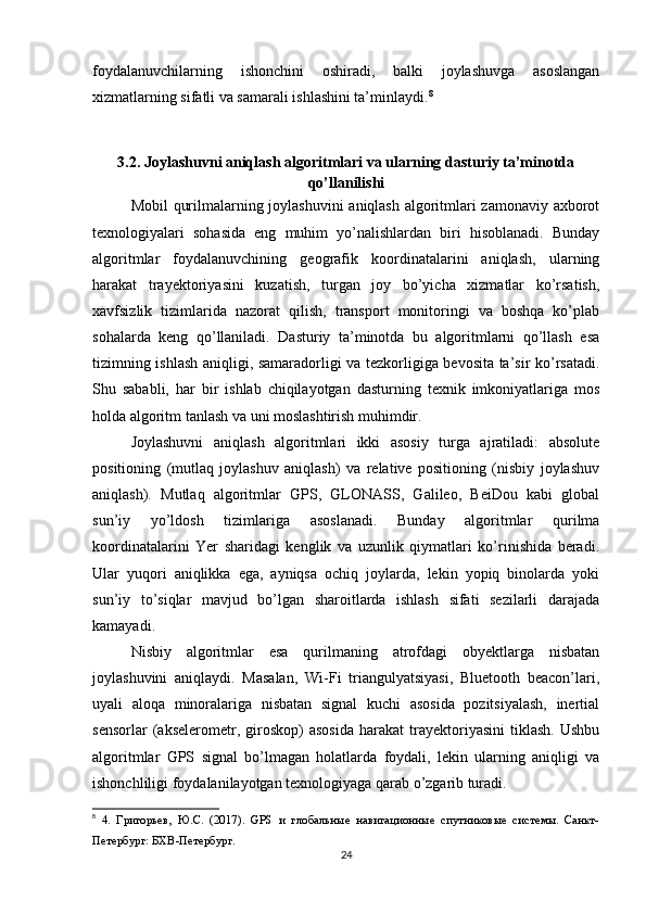 foydalanuvchilarning   ishonchini   oshiradi,   balki   joylashuvga   asoslangan
xizmatlarning sifatli va samarali ishlashini ta’minlaydi. 8
3.2. Joylashuvni aniqlash algoritmlari va ularning dasturiy ta’minotda
qo’llanilishi
Mobil qurilmalarning joylashuvini  aniqlash algoritmlari zamonaviy axborot
texnologiyalari   sohasida   eng   muhim   yo’nalishlardan   biri   hisoblanadi.   Bunday
algoritmlar   foydalanuvchining   geografik   koordinatalarini   aniqlash,   ularning
harakat   trayektoriyasini   kuzatish,   turgan   joy   bo’yicha   xizmatlar   ko’rsatish,
xavfsizlik   tizimlarida   nazorat   qilish,   transport   monitoringi   va   boshqa   ko’plab
sohalarda   keng   qo’llaniladi.   Dasturiy   ta’minotda   bu   algoritmlarni   qo’llash   esa
tizimning ishlash aniqligi, samaradorligi va tezkorligiga bevosita ta’sir ko’rsatadi.
Shu   sababli,   har   bir   ishlab   chiqilayotgan   dasturning   texnik   imkoniyatlariga   mos
holda algoritm tanlash va uni moslashtirish muhimdir.
Joylashuvni   aniqlash   algoritmlari   ikki   asosiy   turga   ajratiladi:   absolute
positioning   (mutlaq   joylashuv   aniqlash)   va   relative   positioning   (nisbiy   joylashuv
aniqlash).   Mutlaq   algoritmlar   GPS,   GLONASS,   Galileo,   BeiDou   kabi   global
sun’iy   yo’ldosh   tizimlariga   asoslanadi.   Bunday   algoritmlar   qurilma
koordinatalarini   Yer   sharidagi   kenglik   va   uzunlik   qiymatlari   ko’rinishida   beradi.
Ular   yuqori   aniqlikka   ega,   ayniqsa   ochiq   joylarda,   lekin   yopiq   binolarda   yoki
sun’iy   to’siqlar   mavjud   bo’lgan   sharoitlarda   ishlash   sifati   sezilarli   darajada
kamayadi.
Nisbiy   algoritmlar   esa   qurilmaning   atrofdagi   obyektlarga   nisbatan
joylashuvini   aniqlaydi.   Masalan,   Wi-Fi   triangulyatsiyasi,   Bluetooth   beacon’lari,
uyali   aloqa   minoralariga   nisbatan   signal   kuchi   asosida   pozitsiyalash,   inertial
sensorlar   (akselerometr,   giroskop)   asosida   harakat   trayektoriyasini   tiklash.   Ushbu
algoritmlar   GPS   signal   bo’lmagan   holatlarda   foydali,   lekin   ularning   aniqligi   va
ishonchliligi foydalanilayotgan texnologiyaga qarab o’zgarib turadi.
8
  4.   Григорьев,   Ю.С.   (2017).   GPS   и   глобальные   навигационные   спутниковые   системы.   Санкт-
Петербург: БХВ-Петербург.
24