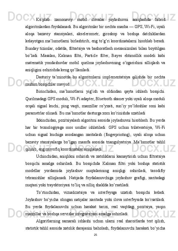 Ko’plab   zamonaviy   mobil   ilovalar   joylashuvni   aniqlashda   hibrid
algoritmlardan foydalanadi. Bu algoritmlar bir nechta manba — GPS, Wi-Fi, uyali
aloqa   bazaviy   stansiyalari,   akselerometr,   giroskop   va   boshqa   datchiklardan
kelayotgan ma’lumotlarni  birlashtirib, eng to’g’ri  koordinatalarni hisoblab beradi.
Bunday tizimlar, odatda, filtratsiya va bashoratlash mexanizmlari bilan boyitilgan
bo’ladi.   Masalan,   Kalman   filtri,   Particle   filter,   Bayes   ehtimollik   modeli   kabi
matematik   yondashuvlar   mobil   qurilma   joylashuvining   o’zgarishini   silliqlash   va
aniqligini oshirishda keng qo’llaniladi.
Dasturiy   ta’minotda   bu   algoritmlarni   implementatsiya   qilishda   bir   nechta
muhim bosqichlar mavjud:
Birinchidan,   ma’lumotlarni   yig’ish   va   oldindan   qayta   ishlash   bosqichi.
Qurilmadagi GPS moduli, Wi-Fi adapter, Bluetooth skaner yoki uyali aloqa moduli
orqali   signal   kuchi,   ping   vaqti,   manzillar   ro’yxati,   sun’iy   yo’ldoshlar   soni   kabi
parametrlar olinadi. Bu ma’lumotlar dasturga xom ko’rinishda uzatiladi
Ikkinchidan, pozitsiyalash algoritmi asosida joylashuvni hisoblash. Bu yerda
har   bir   texnologiyaga   mos   usullar   ishlatiladi:   GPS   uchun   trilateratsiya,   Wi-Fi
uchun   signal   kuchiga   asoslangan   xaritalash   (fingerprinting),   uyali   aloqa   uchun
bazaviy   stansiyalarga   bo’lgan   masofa   asosida   triangulyatsiya.   Ma’lumotlar   tahlil
qilinib, eng muvofiq koordinatalar aniqlanadi.
Uchinchidan, aniqlikni oshirish va xatoliklarni kamaytirish uchun filtratsiya
bosqichi   amalga   oshiriladi.   Bu   bosqichda   Kalman   filtri   yoki   boshqa   statistik
modellar   yordamida   joylashuv   nuqtalarining   aniqligi   oshiriladi,   tasodifiy
tebranishlar   silliqlanadi.   Natijada   foydalanuvchiga   joylashuv   grafigi,   xaritadagi
nuqtasi yoki trayektoriyasi to’liq va silliq shaklda ko’rsatiladi.
To’rtinchidan,   vizualizatsiya   va   interfeysga   uzatish   bosqichi   keladi.
Joylashuv   bo’yicha   olingan   natijalar   xaritada   yoki   ilova   interfeysida   ko’rsatiladi.
Bu   yerda   foydalanuvchi   uchun   harakat   tarixi,   real   vaqtdagi   pozitsiya,   yaqin
manzillar va boshqa servislar integratsiyasi amalga oshiriladi.
Algoritlarning   samarali   ishlashi   uchun   ularni   real   sharoitlarda   test   qilish,
statistik tahlil asosida xatolik darajasini baholash, foydalanuvchi harakati bo’yicha
25 
